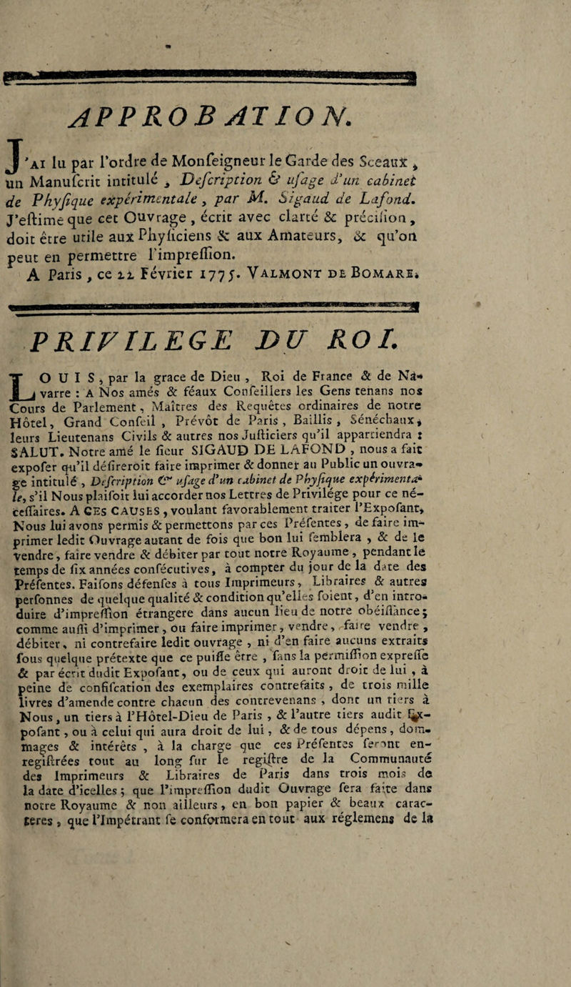 J'ai lu par l’ordre de Monfeigneur le Garde des Sceaux * un Manufcrit intitulé à Dcfcription & ufage d’un cabinet de Phyfique expérimentale , par M. Sigaud de Lafond. J’eftimeque eet Ouvrage , écrit avec clarté & précilion, doit être utile aux Piiyliciens & aux Amateurs, & qu’on peut en permettre l'imprefiion. A Paris , ce u Février 177;. Yalmont de Pômare* PRIVILEGE DU ROI. LO U I S , par la grâce de Dieu , Roi de France & de Na¬ varre : a Nos amés & féaux Confeillers les Gens tenans nos Cours de Parlement, Maîtres des Requêtes ordinaires de notre Hôtel, Grand Confeil , Prévôt de Paris, Baillis, Sénéchaux* leurs Lieutenans Civils & autres nos Jufticiers qu’il appartiendra: SALUT. Notre amé le iîeur SlGAUD DE LAFOND , nous a fait expofer qu’il défireroit faire imprimer 3c donner au Public un ouvra-» ge intitulé , Dcfcription ufage d’un cabinet de Phyfique expérimenta* le, s’il Nous plaifoit lui accorder nos Lettres de Privilège pour ce né- ceflaires. A CES CAUSES , voulant favorablement traiter l’Expofant, Nous lui avons permis & permettons par ces Préfentes , ae faire im¬ primer ledit Ouvrage autant de fois que bon lui semblera , 2c de le vendre, faire vendre 3c débiter par tout notre Royaume, pendant le temps de fix années confécutives, à compter du jour de la d^te des Préfentes. Faifons défenfes à tous Imprimeurs, Libraires & autres perfonnes de quelque qualité & condition qu elles foient, d en intro¬ duire d’impreffion étrangère dans aucun lieu de notre obéifiànce; comme aufli d’imprimer , ou faire imprimer, vendre, Taire vendre , débiter, ni contrefaire ledit ouvrage , ni d’en faire aucuns extraits fous quelque prétexte que ce puifîe erre , fans la perrruflion expreiie & par écrit dudit Expofant, ou de ceux qui auront droit de lui , à peine de confifcation des exemplaires contrefaits , de trois mille livres d’amende contre chacun des contrevenans , donc un tiers à Nous, un tiers à l’Hôtel-Dieu de Paris , & l’autre tiers audit fÿc- pofant, ou à celui qui aura droit de lui, 3c de tous dépens, dom¬ mages & intérêts , à la charge que ces Préfentes feront en- regiftrées tout au long fur le regiftre de la Communauté des Imprimeurs 3c Libraires de Paris dans trois mois de la date d’icelles ; que l’imprefïion dudit Ouvrage fera fà’.te dans notre Royaume 3c non ailleurs, en bon papier 3c beaux carac¬ tères , que l’Impétrant fe conformera en tout aux règlement de la