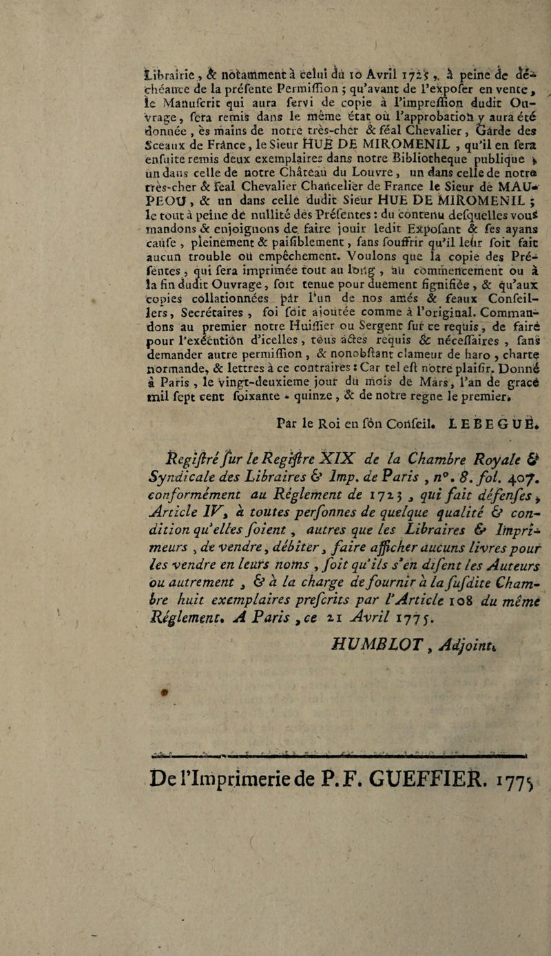 Librairie., & notamment à celui du io Avril 1725 à peine de dé¬ chéance de la préfente Permiffion ; qu’avant de l’expofer en vente, le Manufcric qui aura fervi de copie à l’impreffion dudit Ou¬ vrage, fera remis dans le même état ou l’approbatioh y aura été donnée , es mains de notre très-cher & féal Chevalier , Garde des Sceaux de France, le Sieur HüB DE MIROMENIL , qu’il en fera enfuite remis deux exemplaires dans notre Bibliothèque publique * un dans celle de notre Château du Louvre, un dans celle de notre très-cher 8c féal Chevalier Charicelier de France le Sieur de MAU* PEOU, 8c un dans celle dudit Sieur HUE DE MIROMENIL ; le tout à peine dé nullité des Préfentes : du contenu defquelles vou$ mandons «Se enjoignons de faire jouir ledit Expofant & fes ayans caufe , pleinement 8c paifîblement, fans fouffrir qu’il lefir foit fait aucun trouble oli empêchement. Voulons que la copie des Pré¬ fentes , qui fera imprimée tout au long , àii commencement ou à la fin dudit Ouvrage, foit tenue pour duement fignifièe , 8c qu’aux copies collationnées pdr l’un de nos aînés & féaux Confeil- lers. Secrétaires , foi foie ajoutée comme à l’original. Comman¬ dons au premier notre Huiffier ou Sergent fur ce requis , de faire pour l’exééutiôn d’icelles, tous a&es requis & néceflaires , fans demander autre permiffion , 8c nonobftant clameur de haro , charte normande, 8c lettres à ce contraires : Car tel eft notre plaifir. Donné à Paris , le vingt-deuxieme jour du mois de Mars, l’an de gracè mil fept cent foixante - quinze , 8c de notre régné le premier* Par le Roi en fôn Côilfeil. LEBEGUÈ* Rcgifiré fur le Regtffrc XIX de la Chambre Royale 6* Syndicale des Libraires 6’ lmp. de Paris , n°, 8. foi. 407. conformément au Règlement de 1723 , qui fait défenfes , Article IV, h toutes perfonnes de quelque qualité & con¬ dition qu elles foient, autres que les Libraires & Impri¬ meurs , de vendre, débiter t faire afficher aucuns livres pour les vendre en leurs noms , foit quils s*en difent les Auteurs ou autrement > & a la charge de fournir a la fufdite Cham¬ bre huit exemplaires preferits par VArticle 108 du même Réglement. A Paris ,ce zi Avril 1775. JLU MB LOT, Adjoint, 0 .- - • • - - - ----- • - -- - Derimprimeriede P. F. GUEFFIER. 177^