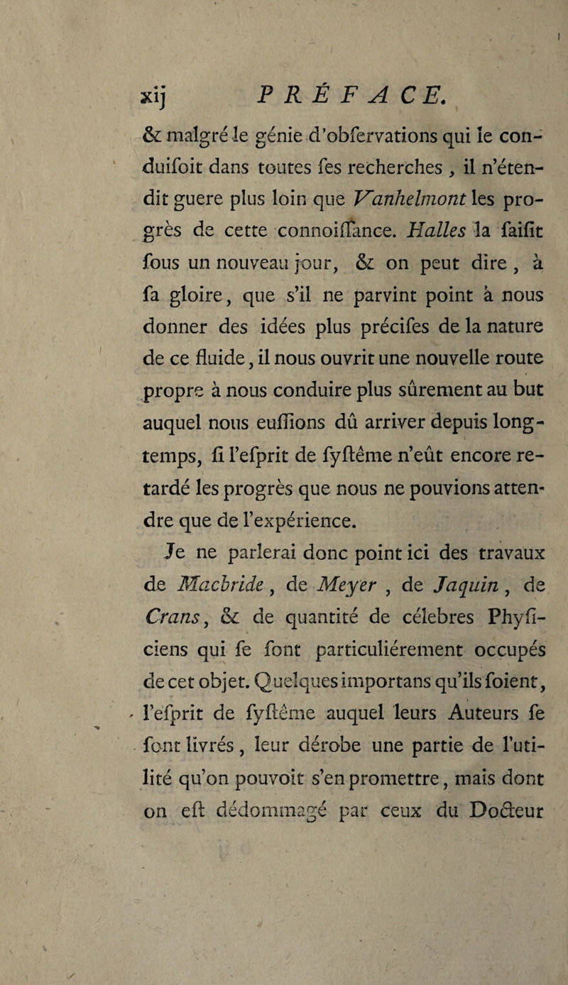 & malgré le génie d’obfervations qui îe con- duifoit dans toutes fes recherches , il n’éten¬ dit guere plus loin que Fanhelmont les pro¬ grès de cette connoiflance. Halles la faifît fous un nouveau jour, & on peut dire , à fa gloire, que s’il ne parvint point à nous donner des idées plus précifes de la nature de ce fluide, il nous ouvrit une nouvelle route propre à nous conduire plus sûrement au but auquel nous euiïions dû arriver depuis long¬ temps, fl l’efprit de fyftême n’eût encore re¬ tardé les progrès que nous ne pouvions atten¬ dre que de l’expérience. Je ne parlerai donc point ici des travaux de Macbride, de Meyer , de Jaquin, de Crans, & de quantité de célébrés Phyfl- ciens qui fe font particuliérement occupés de cet objet. Quelques importans qu’ils foient, - l’efprit de fyftême auquel leurs Auteurs fe font livrés, leur dérobe une partie de Futi¬ lité qu’on pouvait s’en promettre, mais dont on eft dédommagé par ceux du Doâeur