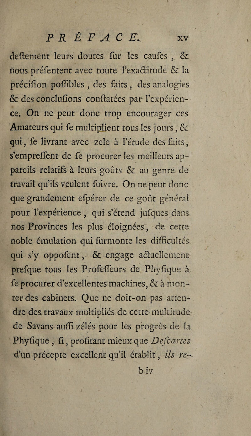 deftement leurs doutes fur les caufes , & nous préfentent avec toute l’exaCfitude & la précifion poffibles , des faits, des analogies & des concluions coniatées par l'expérien¬ ce. On ne peut donc trop encourager ces Amateurs qui fe multiplient tous les jours, & qui, fe livrant avec zele à fétude des faits, s’empreffent de fe procurer les meilleurs ap¬ pareils relatifs à leurs goûts & au genre de travail qu’ils veulent fuivre. On ne peut donc que grandement efpérer de ce goût général pour l’expérience , qui s’étend jufques dans nos Provinces les plus éloignées, de cette noble émulation qui furmonte les difficultés qui s’y oppofent, & engage actuellement prefque tous les Profeffeurs de Phyfique à fe procurer d’excellentes machines, & à mon¬ ter des cabinets. Que ne doit-on pas atten¬ dre des. travaux multipliés de cette multitude de Savans auffi zélés pour les progrès de la Phyfique , fi, profitant mieux que Defcartes d’un précepte excellent qu’il établit, ils re~- b iv 5