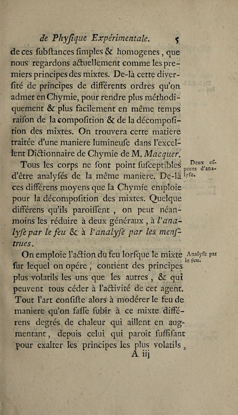 de ces fubftances {impies & homogènes, que nous regardons actuellement comme les pre¬ miers principes des mixtes. De-là cette diver- fité de principes de différents ordres qu’on admet en Chymie, pour rendre plus méthodi¬ quement & plus facilement en même temps raifon de la compofition & de la décompofi- tion des mixtes. On trouvera cette matière traitée d’une maniéré lumineufe dans l’excel¬ lent Dictionnaire de Chymie de M. Macquer. Tous les corps ne font point fufceptibîes pC(^sSUd>anearI d’être analyfés de. la même maniéré. De-là 1Jrfe* ces différons moyens que la Chymie emploie pour la décomposition des mixtes. Quelque différens qu’ils paroiffent , on peut néan¬ moins les réduire à deux généraux , à Vana¬ lyse par le feu & à Vanaiyfe par les menf- trues. On emploie faCtion du feu lorfque le mixte Anaiyfe par fur lequel on opère , contient des principes plus volatils les uns que les autres , & qui peuvent tous céder à l’aétivité de cet agent. Tout l’art confift e alors à modérer le feu de maniéré qu’on faffe fubir à ce mixte diffé¬ rens degrés de chaleur qui aillent en aug¬ mentant , depuis celui qui paroît fuffifant pour exalter les principes les plus volatils 3-