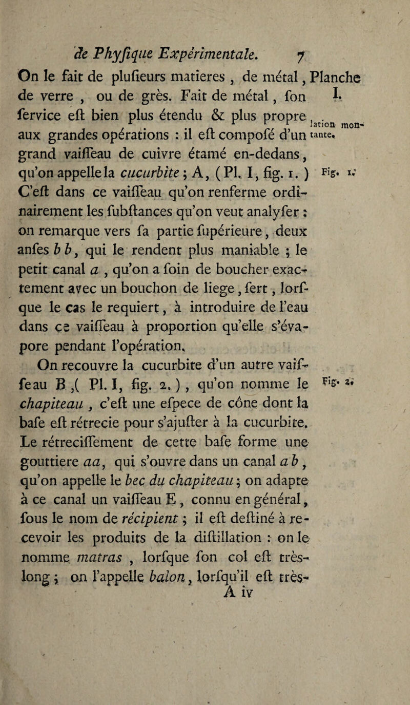 On le fait de plufieurs matières , de métal, Planche de verre , ou de grès. Fait de métal, fon !• fervice eft bien plus étendu & plus propre, . 1 m i 1 r Jation mon- aux grandes opérations : il eft compofé d’un tante, grand vaiiTeau de cuivre étamé en-dedans, qu’on appelle la cuçurbîte ; A, (PI, I, fig. 1. ) t; C eft dans ce vaiffeau qu’on renferme ordi¬ nairement les fubftances qu’on veut analvfer ; on remarque vers fa partie fupérieure, deux anfes b b, qui le rendent plus maniable ; le petit canal a , qu’on a foin de boucher exac¬ tement avec un bouchon de liege, fert, lorf- que le cas le requiert, à introduire de l’eau dans ce vaiffeau à proportion quelle s’éva¬ pore pendant l’opération. On recouvre la cucurbite d’un autre vaif- feau B ,( PI. I, fig. 2, ) , qu’on nomme le *• chapiteau , c’eft une efpece de cône dont la bafe eft rétrécie pours’ajufter à la cucurbite. Le rétreciffement de cette bafe forme une gouttière aa, qui s’ouvre dans un canal a b , qu’on appelle le bec du chapiteau ; on adapte à ce canal un vaiffeau E , connu en général, fous le nom de récipient ; il eft deftiné à re¬ cevoir les produits de la diftillation : on le nomme matras , lorfque fon col eft très- long ; on l’appelle balon, lorfqu’il eft très- A iv