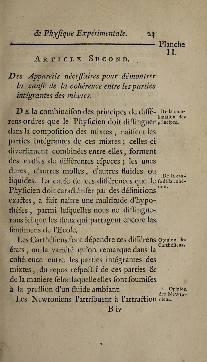 Planche IL Article Second. Des Appareils nécejfaires pour démontrer la caufe de la cohérence entre les parties intégrantes des mixtes. D e la combinaifon des principes de diffé- J) c la eôm- rens ordres que le Phyficien doit diftinguer principes, dans la compofition des mixtes , naiflent les parties intégrantes de ces mixtes ; celles-ci diverfement combinées entre elles , forment des mafles de différentes efpeces ; les unes dures, d’autres molles. d’autres fluides ou f t t De la eau - liquides. La caufe de ces différences que le fe de la çohé- Phyflcien doit caradtérifer par des définitions fi°n‘ exaébes, a fait naître une multitude d’hypo- théfes , parmi lefquelles nous ne diftingue- rons ici que les deux qui partagent encore les. fentimens de l’Ecole, Les Carthéfiens font dépendre ces différens opinion des , . , , r Carthéfiens. états , ou la variété qu on remarque dans la cohérence entre les parties intégrantes des mixtes , du repos refpeétif de ces parties & de la maniéré félon laquelle elles font foumifes à la preflion d’un fluide ambiant. Opinion 1 . . des Newto- Les Newtoniens l’attribuent à l’attraction racns. Biv »