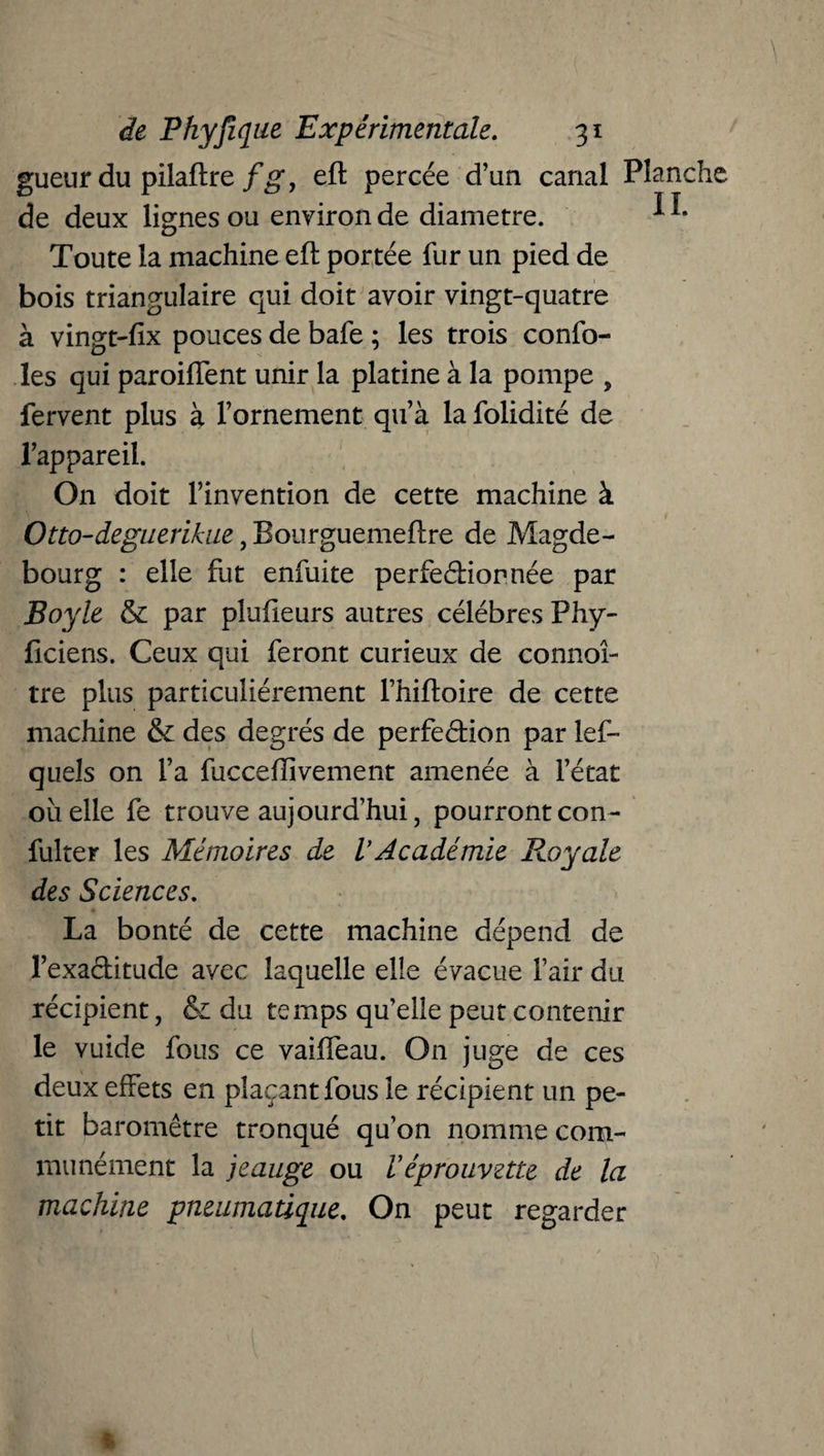 gueur du pilaftre fg, eft percée d’an canal Planche de deux lignes ou environ de diamètre. ^ Toute la machine et portée fur un pied de bois triangulaire qui doit avoir vingt-quatre à vingt-fix pouces de bafe ; les trois confo- les qui paroiffent unir la platine à la pompe , fervent plus à l’ornement qu’à lafolidité de l’appareil. On doit l’invention de cette machine à Otto-deguerikac, Bourguemeflre de Magde- bourg : elle fut enfuite perfectionnée par Boyle & par pîufieurs autres célébrés Phy- ficiens. Ceux qui feront curieux de connoî- tre plus particuliérement l’hiftoire de cette machine & des degrés de perfection par les¬ quels on l’a fucceflivement amenée à l’état oiielle fe trouve aujourd’hui, pourront con- fulter les Mémoires de l’Académie Royale des Sciences. La bonté de cette machine dépend de l’exactitude avec laquelle elle évacue l’air du récipient, & du temps qu’elle peut contenir le vuide fous ce vaiffeau. On juge de ces deux effets en plaçant fous le récipient un pe¬ tit baromètre tronqué qu’on nomme com¬ munément la jeauge ou Véprouvette de la machine pneumatique. On peut regarder 1