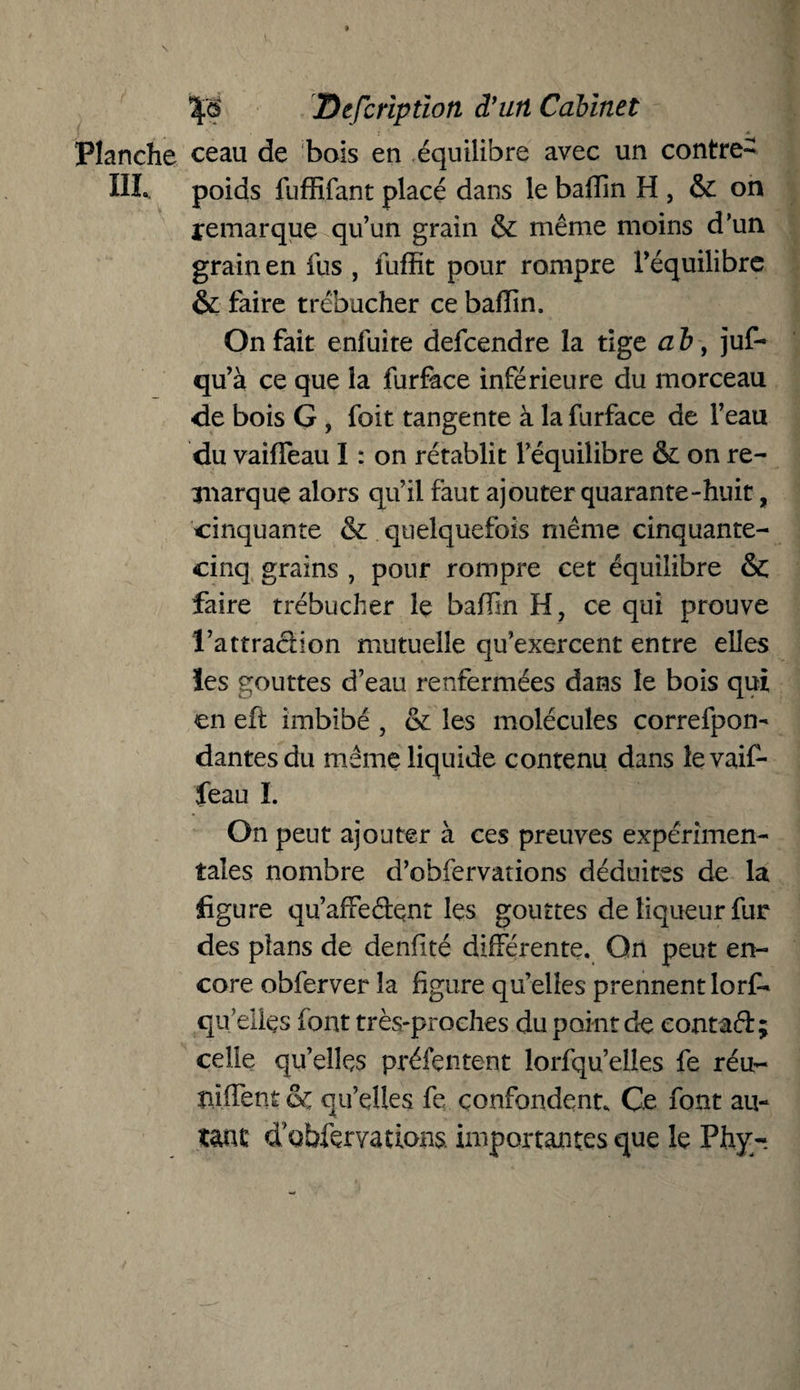 Planche ceau de bois en équilibre avec un contre- III. poids fuffifant placé dans le baflîn H, & on remarque qu’un grain & même moins d’un grain en fus , iuffit pour rompre l’équilibre & faire trébucher cebafïin. On fait enfuite defcendre la tige a b, juf- qu’à ce que la furface inférieure du morceau de bois G , foit tangente à la furface de l’eau du vaifFeau I : on rétablit l’équilibre & on re¬ marque alors qu’il faut ajouter quarante-huit, cinquante & quelquefois même cinquante- cinq grains , pour rompre cet équilibre & faire trébucher le badin H, ce qui prouve l’attradion mutuelle qu’exercent entre elles ïes gouttes d’eau renfermées dans le bois qui en eft imbibé , & les molécules correfpon- dantesdu même liquide contenu dans levaif- feau I. On peut ajouter à ces preuves expérimen¬ tales nombre d’obfervations déduites de la figure qu’afFedent les gouttes de liqueur fur des plans de denfité différente. On peut en¬ core obferver la figure quelles prennentlorf- qu’elles font très-proches du point de eontad; celle qu’elles présentent lorfqu’elles fe réu¬ nifient qu’elles fe confondent. Ce font au¬ tant d ohlervations importantes que le Phy-,