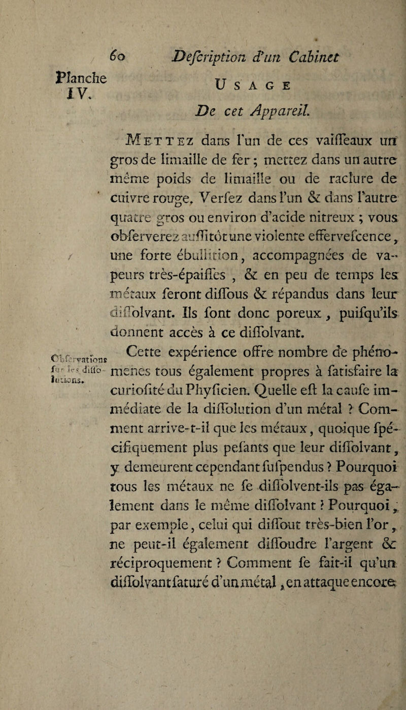 Planche Usage I v. De cet Appareil. Mettez dans Fan de ces vaifTeaux un gros de limaille de fer ; mettez dans un autre même poids de Limaille ou de raclure de cuivre rouge. Verfez dans l’un & dans l’autre quatre gros ou environ d’acide nitreux ; vous obferverez suffi tôt une violente efFervefcence, / une forte ébullition, accompagnées de va¬ peurs très-épaiffes , & en peu de temps les métaux feront diffous & répandus dans leur difTolvant. Ils font donc poreux, puifqu’ils donnent accès à ce difTolvant. C1 rcrvatî>) Cette expérience offre nombre de phéno- f-Jrsdiiïb menés tous également propres à fatisfaire la ïuuons. . u . 1 1 curiofitéduPhyfîcien. Quelle eft lacaufe im¬ médiate de la difïblution d’un métal ? Com¬ ment arrive-t-ii que les métaux, quoique fpé- cifiquement plus pelants que leur difTolvant, y demeurent cependant fufpendus ? Pourquoi tous les métaux ne fe difTolvent-ils pas éga¬ lement dans îe même difTolvant t Pourquoi,, par exemple, celui qui diffout très-bien l’or ne peut-il également diffoudre l’argent & réciproquement ? Comment fe fait-ii qu’un, difTolvantfaturé d’un métal > en attaque encore