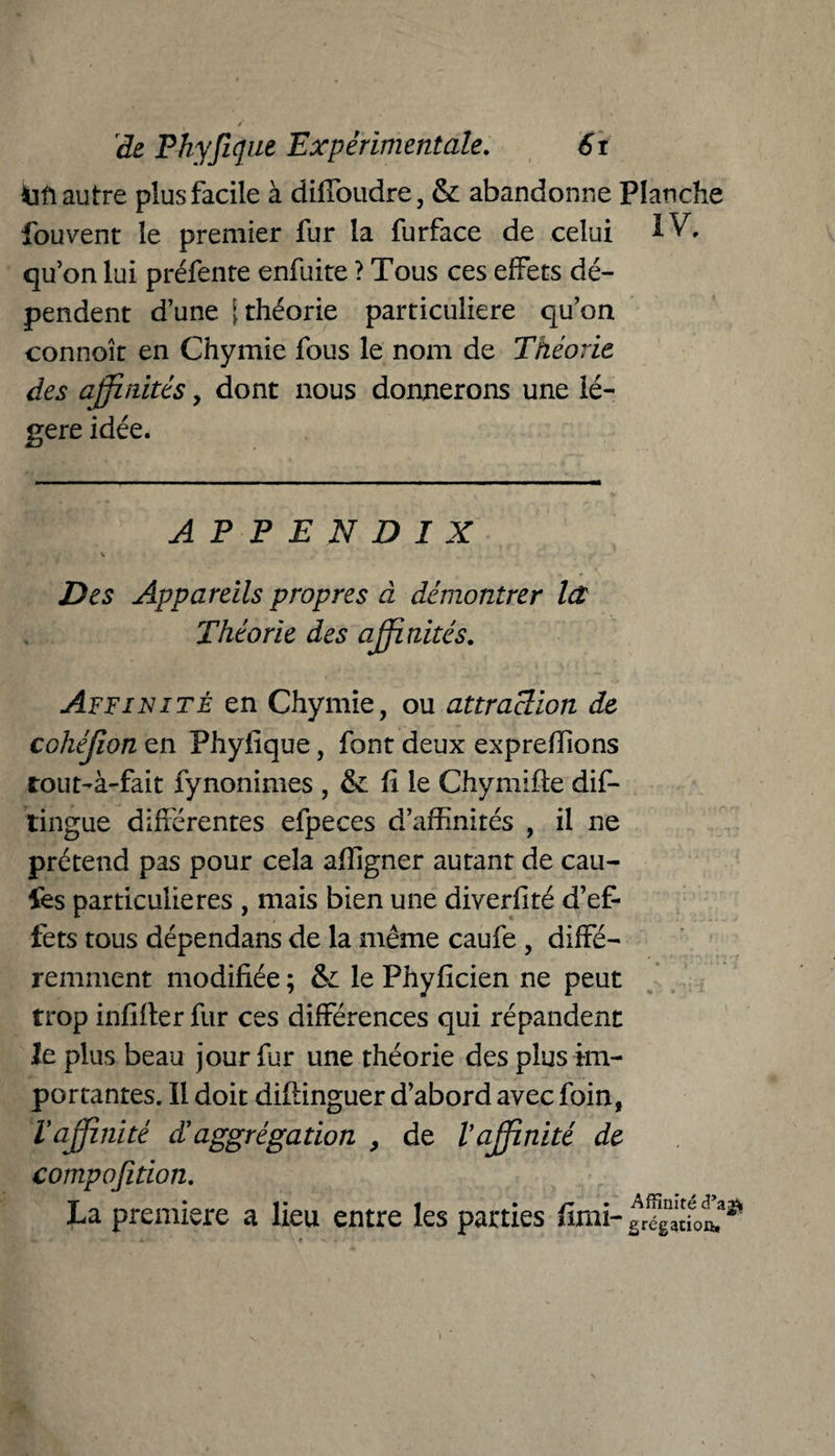 / de Phyfujue Expérimentale. 6r iift autre plus facile à diffoudre, & abandonne Planche fouvent le premier fur la furface de celui IV. qu’on lui préfente enfuite ? Tous ces effets dé¬ pendent d’une [théorie particulière qu’on connoît en Chymie fous le nom de Théorie des affinités, dont nous donnerons une lé¬ gère idée. APPENDIX \ . . . « Des Appareils propres à démontrer Ict Théorie des affinités. Affinité en Chymie, ou attraction de cohéjion en Phyfique, font deux expreflions tout-à-fait fynommes , & fi le Chymiffe dif- tingue différentes efpeces d’affinités , il ne prétend pas pour cela affigner autant de cail¬ les particulières , mais bien une diverfité d’ef¬ fets tous dépendans de la même caufe , diffé¬ remment modifiée ; & le Phyficien ne peut trop infifter fur ces différences qui répandent le plus beau jour fur une théorie des plus im¬ portantes. Il doit difiinguer d’abord avec foin, Vaffinité cl aggrégation > de Vaffinité de compofition. La première a lieu entre les parties *imi- Affinité cî’agV grégatioft.