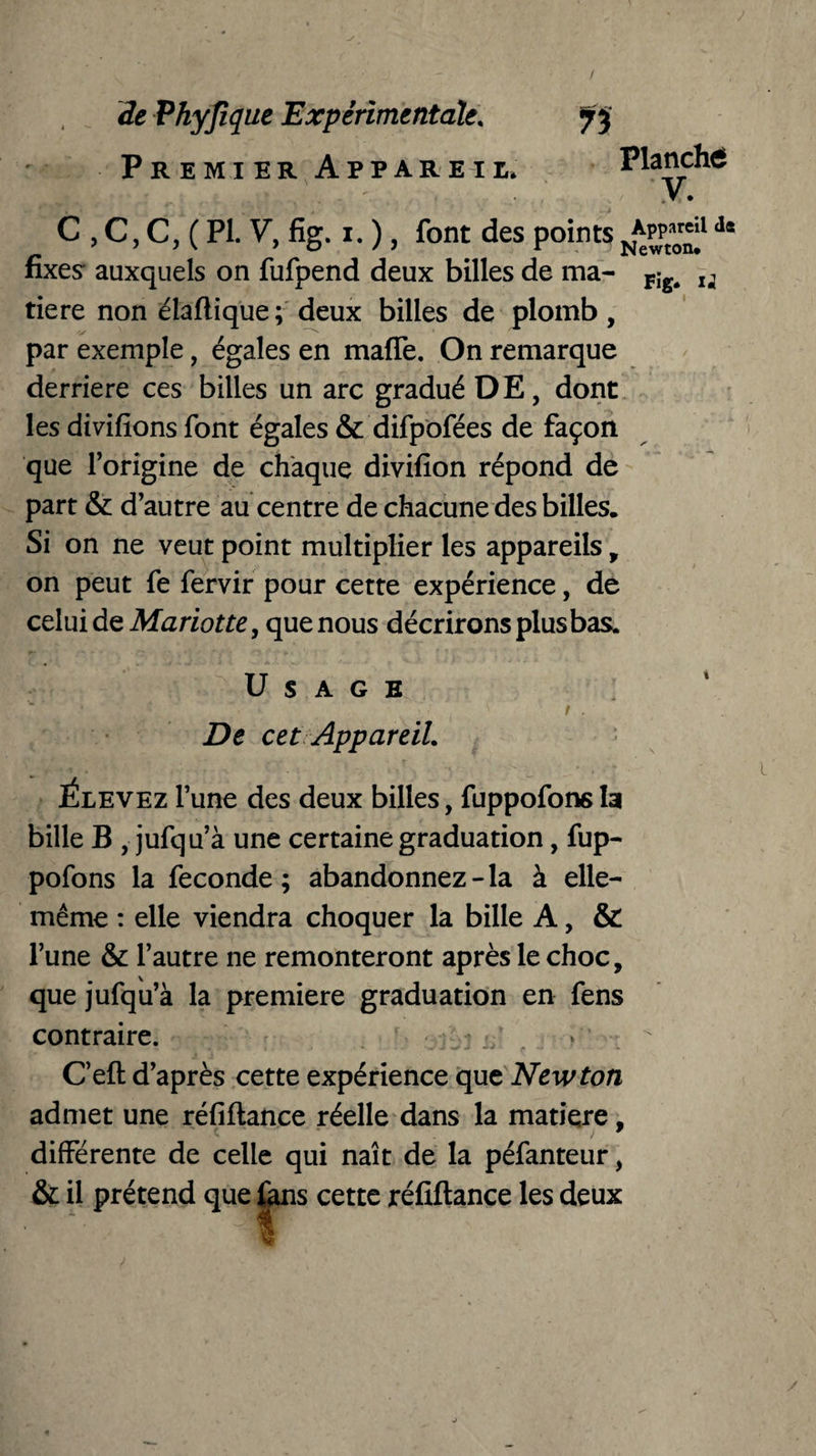 Premier Appareil. Planché V. C , C, C, ( PI. V, fig. i. ), font des points n*pp^1 d* fixes auxquels on fufpend deux billes de ma- Fig< u tiere non élaftique; deux billes de plomb , par exemple, égales en maffe. On remarque derrière ce s billes un arc gradué DE, dont les divifions font égales & difpofées de façon que l’origine de chaque divifion répond de part & d’autre au centre de chacune des billes. Si on ne veut point multiplier les appareils, on peut fe fervir pour cette expérience, de celui de Mariotte, que nous décrirons plus bas. Usage j» ‘ ,;iV *  ' f . De cet Appareil. Élevez l’une des deux billes, fuppofons la bille B , jufqu’à une certaine graduation, fup- pofons la fécondé; abandonnez-la à elle- même : elle viendra choquer la bille A, & l’une & l’autre ne remonteront après le choc, que jufqu’à la première graduation en fens contraire. * * - * * < ‘ -*-** i* C’eft d’après cette expérience que Newton admet une réfiftance réelle dans la matière, différente de celle qui naît de la péfanteur, & il prétend que fans cette réfiftance les deux