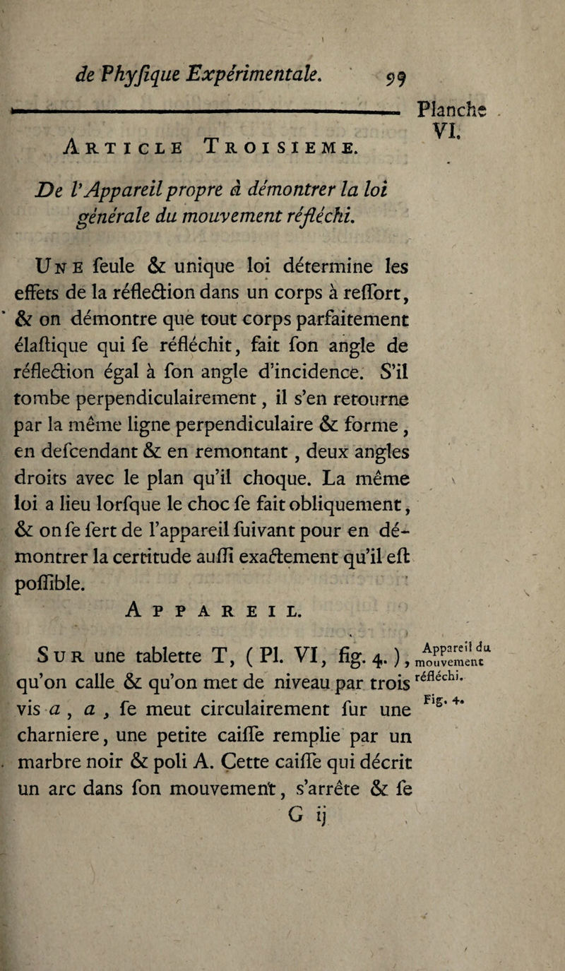 ■— - - -- --- Article Troisième. De V Appareil propre à démontrer la loi générale du mouvement réfléchi. Une feule & unique loi détermine les effets de la réfledion dans un corps à reffort, & on démontre que tout corps parfaitement élaftique qui fe réfléchit, fait fon angle de réfledion égal à fon angle d’incidence. S’il tombe perpendiculairement, il s’en retourne par la même ligne perpendiculaire & forme, en defcendant & en remontant, deux angles droits avec le plan qu’il choque. La même loi a lieu lorfque le choc fe fait obliquement, & onfe fert de l’appareil fuivant pour en dé¬ montrer la certitude aufll exadement qu’il eft pofîlble. Appareil. Sur une tablette T, (PI. VI, fig. 4. ), qu’on calle & qu’on met de niveau par troisréflechl* vis a , a 3 fe meut circulairement fur une Fls‘+* charnière, une petite caiffe remplie par un marbre noir & poli A. Cette caiffe qui décrit un arc dans fon mouvement, s’arrête & fe G ij Planche VL