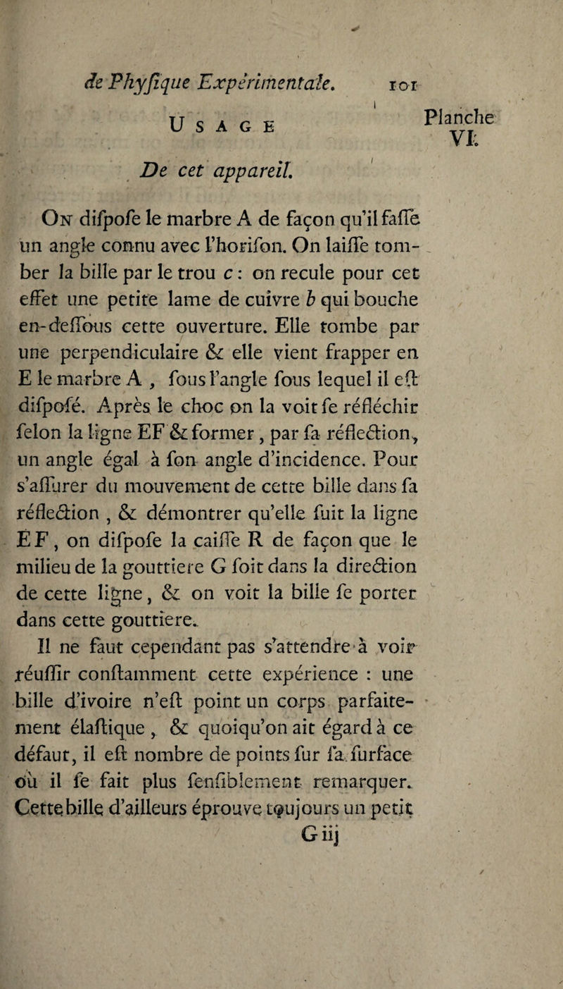 Usage De cet appareil. On difpofe le marbre A de façon qu’il fafTe un angle connu avec Fhorifon. On laifïe tom- O ber la bille par le trou c : on recule pour cet effet une petite lame de cuivre b qui bouche en-défions cette ouverture. Elle tombe par une perpendiculaire & elle vient frapper en E le marbre A , fous Fangle fous lequel il efl: difpofé. Après le choc on la voit fe réfléchir félon la ligne EF & former, par fa réfleétion-, un angle égal à fon angle d’incidence. Pour s’afRirer du mouvement de cette bille dans fa réfîeâion , & démontrer quelle fuit la ligne ÉF, on difpofe la caiffe R de façon que le milieu de la gouttière G foit dans la diredion de cette ligne, & on voit la bille fe porter dans cette gouttière. Il ne faut cependant pas srattendre à voir réufïir conftamment cette expérience : une bille d’ivoire n’efl point un corps parfaite¬ ment élaftique , & quoiqu’on ait égard à ce défaut, il eft nombre de points fur la fur face où il fe fait plus fenfiblement remarquer. Cette bille d’ailleurs éprouve toujours un petit Giij Planche VI: ✓