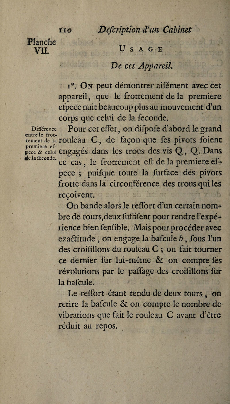 Planche y]j# Usage De cet Appareil. i°. On peut démontrer aifément avec cet appareil, que le frottement de la première efpece nuit beaucoup plus au mouvement d’un corps que celui de la fécondé. Différence Pour cet effet, on difpofe d’abord le grand entre le frot- . tentent de la TOllleaU pec™&r ceïui engagés dans les trous des vis Q, Q. Dans lie la fécondé. cas ^ je flottement eft de la première ef¬ pece ; puifque toute la furface des pivots frotte dans la circonférence des trous qui les reçoivent. On bande alors le reflort d’un certain nom¬ bre de tours,deux fufnfent pour rendre l’expé¬ rience bien fenfible. Mais pour procéder avec exa&itude , on engage la bafcuîe b, fous l’un des croifillons du rouleau C ; on fait tourner ce dernier fur lui-même & on compte fes révolutions par le paffage des croifillons fur la bafcule. Le reffort étant tendu de deux tours , on retire la bafcule & on compte le nombre de vibrations que fait le rouleau C avant d’être réduit au repos. , de façon que fes pivots foient