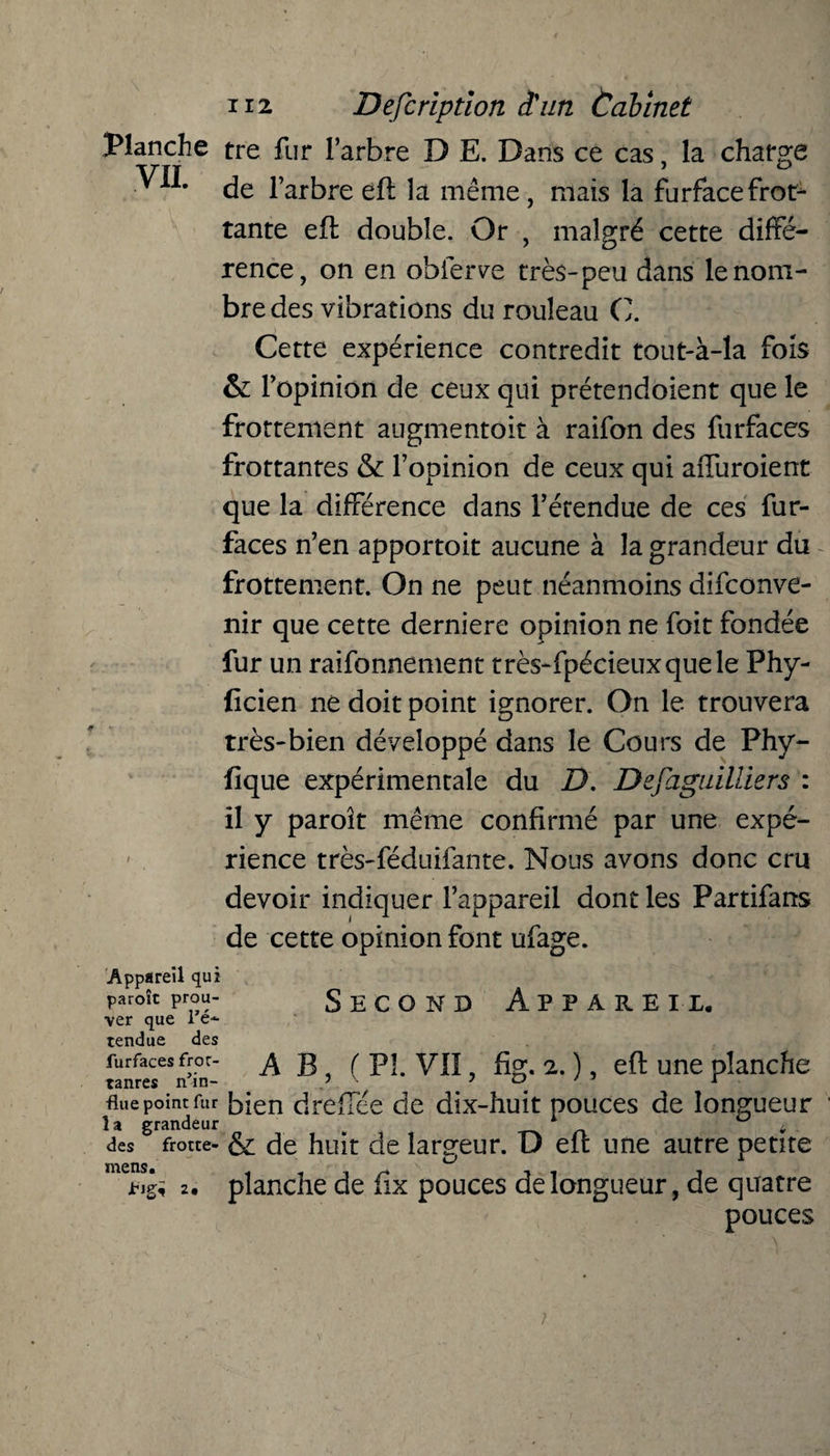 Planche tre fur l’arbre D E. Dans ce cas, la charge ■ Xlm de l’arbre eft la même , mais la furfacefrot1 tante eft double. Or , malgré cette diffé¬ rence, on en obierve très-peu dans le nom¬ bre des vibrations du rouleau CI Cette expérience contredit tout-à-la fois & l’opinion de ceux qui prétendoient que le frottement augmentoit à raifon des furfaces frottantes & l’opinion de ceux qui affuroient que la différence dans l’étendue de ces fur- faces n’en apportoit aucune à la grandeur du frottement. On ne peut néanmoins disconve¬ nir que cette derniere opinion ne Soit fondée fur un raisonnement très-fpécieuxquele Fhy- ficien ne doit point ignorer. On le trouvera très-bien développé dans le Cours de Phy- fique expérimentale du D. Dejaguilliers : il y paroît même confirmé par une expé¬ rience très-féduifante. Nous avons donc cru devoir indiquer l’appareil dont les Partifans de cette opinion font ufage. Second Appareil. Appareil qui paroît prou¬ ver que l’é¬ tendue des furfaces froc- ^ g f pi yjj , fig. 2. ), eft une planche flue point fur bien dreffee de dix-huit pouces de longueur î a grandeur . * ^ des frotte- & de huit de largeur. D eu une autre petite && 2• planche de iix pouces de longueur, de quatre pouces