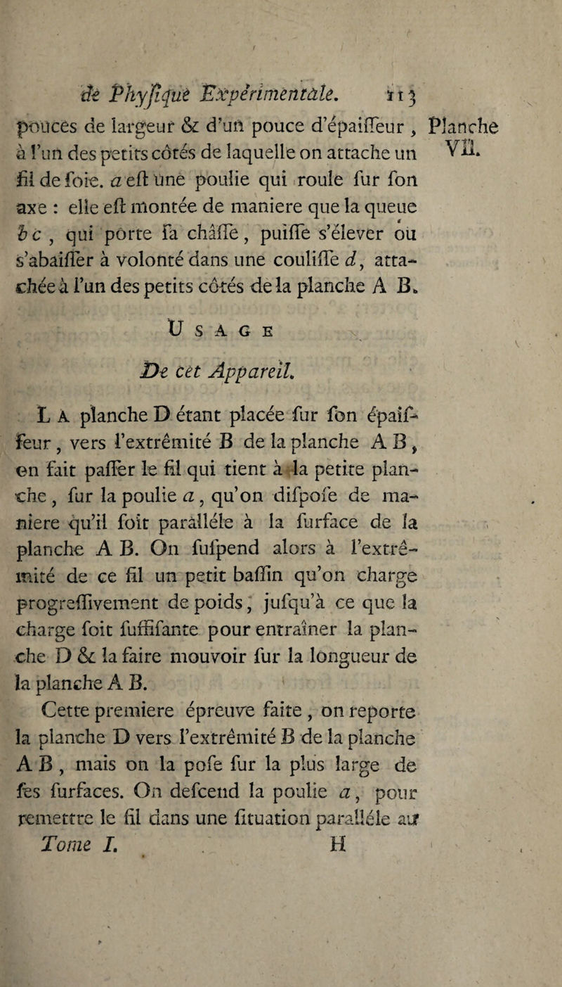 pouces de largeur & d’un pouce d’épaiffeur , Planche a l’un des petits côtés de laquelle on attache un VU. fil de foie, aeftüne poulie qui roule fur fon axe : elle eft montée de maniéré que la queue bc , qui porte fa châiTe, puiiïe s’élever ou s’abaifîer à volonté dans une coulifife d9 atta- chéeà i’un des petits côtés de la planche A B. Usage De cet Appareil. L A planche D étant placée fur fon épaif-* feur , vers l’extrémité B de la planche A B , on fait paffer le fil qui tient à la petite plan¬ che , fur la poulie a, qu’on difpofe de ma¬ niéré qu’il foit parallèle à la furface de la planche A B. On fufpend alors à l’extré¬ mité de ce fil un petit bafïin qu’on charge progrefiivement de poids, jufqu’à ce que la charge foit fuffifante pour entraîner la plan¬ che D & la faire mouvoir fur la longueur de la planche A B. Cette première épreuve faite , on reporte la planche D vers l’extrémité B de la planche A B , mais on la pofe fur la plus large de fes furfaces. On defcend la poulie a, pour remettre le fil dans une fituation parallèle air Tome L H > . *• *