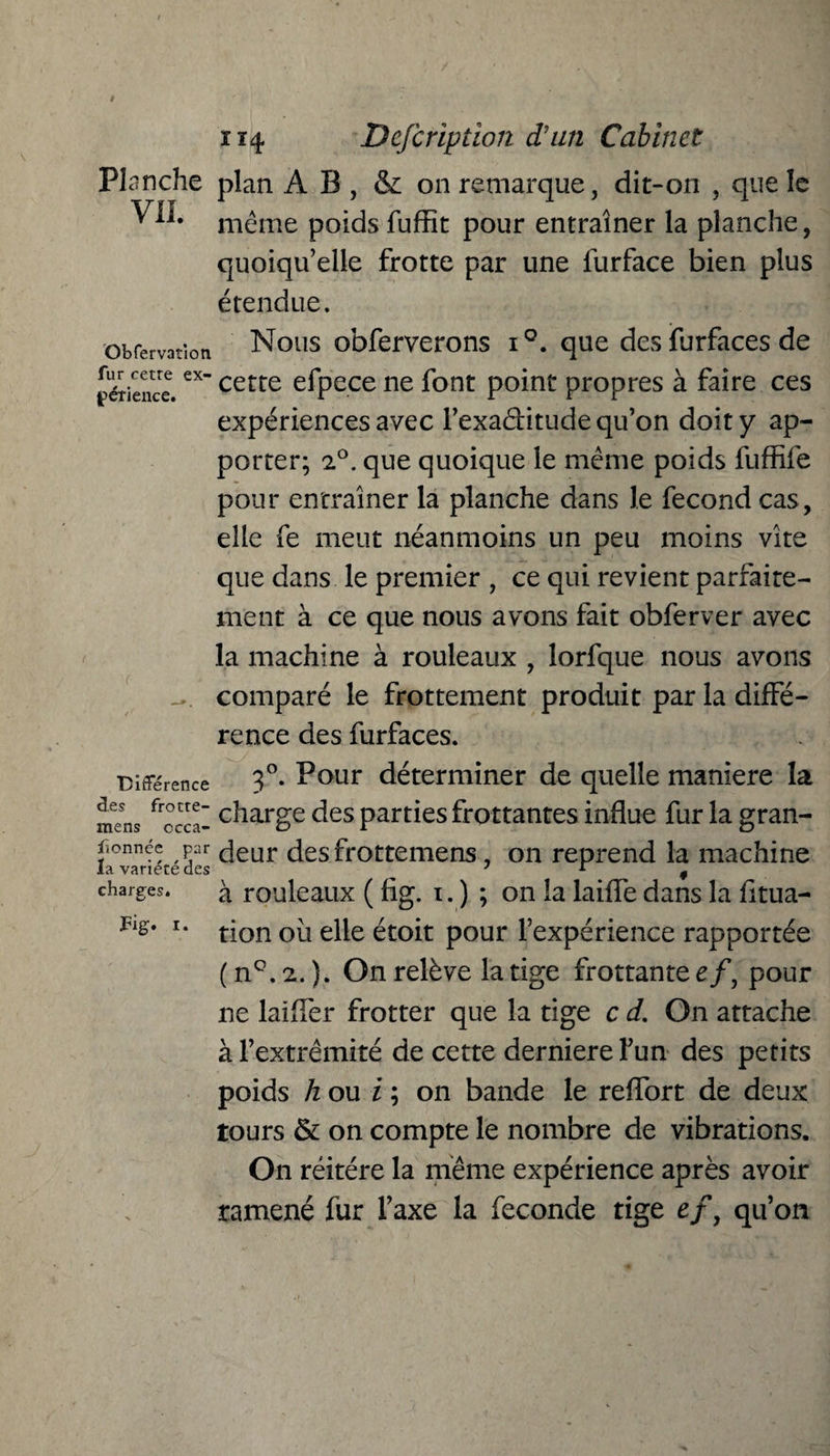 Planche plan A B , & on remarque, dit-on , que le ^ Ai* même poids fuffît pour entraîner la planche, quoiqu’elle frotte par une furface bien plus étendue. obfervatîon Nous obferverons i°. que des furfaces de fétience.excetre efpece ne font point propres à faire ces expériences avec l’exa&itude qu’on doit y ap¬ porter; 2°. que quoique le même poids fuffife pour entraîner la planche dans le fécond cas, elle fe meut néanmoins un peu moins vite que dans le premier , ce qui revient parfaite¬ ment à ce que nous avons fait obferver avec la machine à rouleaux , lorfque nous avons comparé le frottement produit par la diffé¬ rence des furfaces. Différence 3°* Pour déterminer de quelle maniéré la mLs frccca- c^iarge des parties frottantes influe fur la gran- fionnée par deur des frotteiiiens, on reprend la machine la. va ri pré ries 7 ± ^ à rouleaux ( fig. i. ) ; on la laide dans la fltua- tion où elle étoit pour l’expérience rapportée ( n°. 2. ). On relève la tige frottante e/, pour ne laifler frotter que la tige c d. On attache à l’extrémité de cette dernierefun des petits poids h ou i ; on bande le reflort de deux tours & on compte le nombre de vibrations. On réitéré la même expérience après avoir ramené fur Taxe la fécondé tige efy qu’on charges. Fig. i.