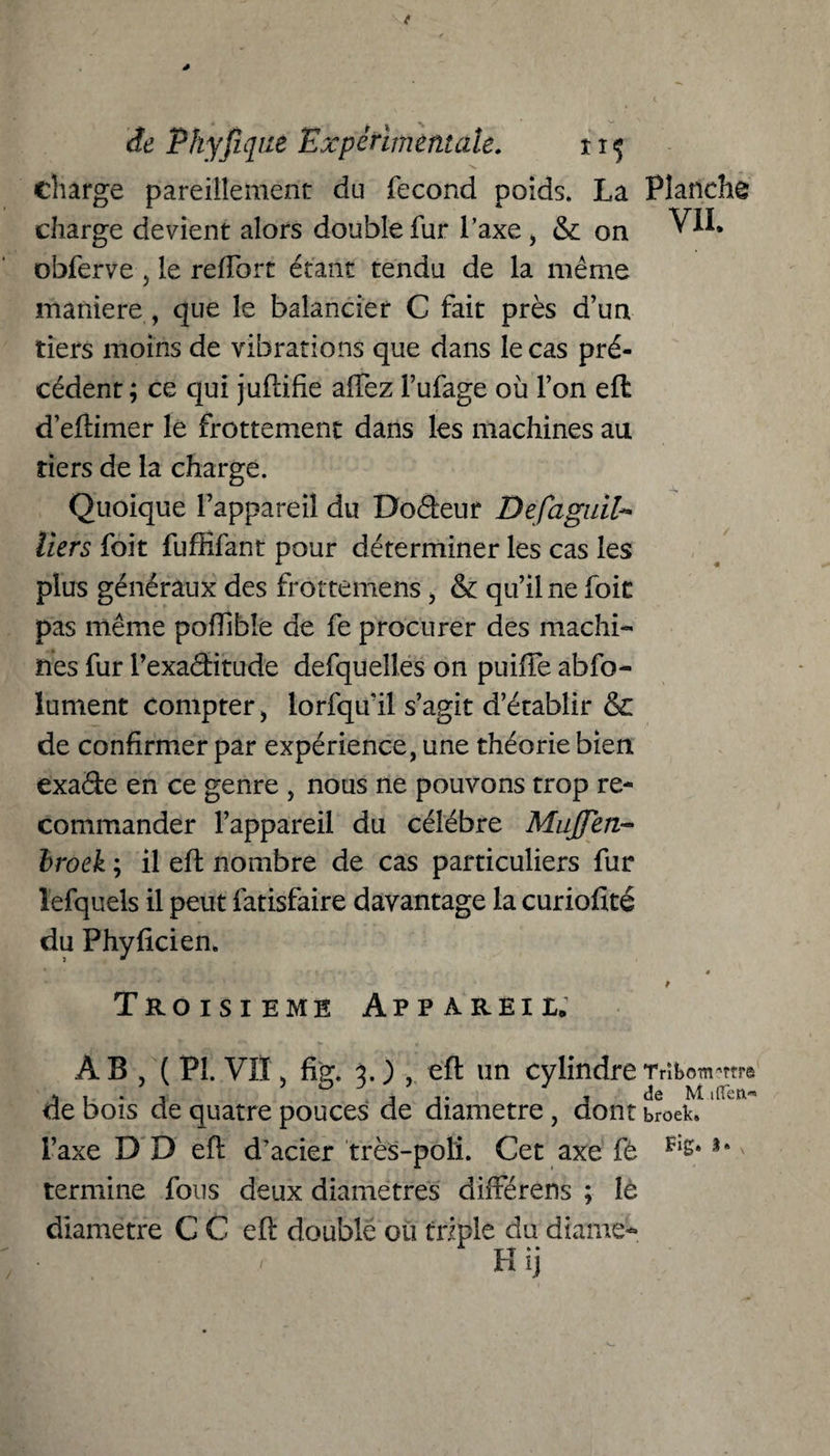 charge pareillement du fécond poids. La charge devient alors double fur l’axe, & on obferve , le reffort étant tendu de la même maniéré , que le balancier C fait près d’un tiers moins de vibrations que dans le cas pré¬ cédent ; ce qui juflifie affez l’ufage où l’on eft d’eftimer le frottement dans les machines au tiers de la charge. Quoique l’appareil du Dodeur DefaguiU tiers foit fuftifant pour déterminer les cas les plus généraux des frottemens, & qu’il ne foit pas même poflibîe de fe procurer des machi¬ nes fur Pexaditude defquelles on puiffe abso¬ lument compter, lorfqu'il s’agit d’établir & de confirmer par expérience, une théorie bien exade en ce genre , nous ne pouvons trop re¬ commander l’appareil du célébré MuJJen broek ; il eft nombre de cas particuliers fur îefquels il peut fatisfaire davantage la curiofité du Phyficien. Troisième Appareil. AB, (PL VII, fig. 3. ) , eft un cylindre de bois de quatre pouces de diamètre, dont l’axe D D eft d’acier très-poli. Cet axe fé termine fous deux diamètres différens ; le diamètre C C eft double ou triple du diame-*. Planche VIL TnboTn'W© de M.ilïetv» broek»