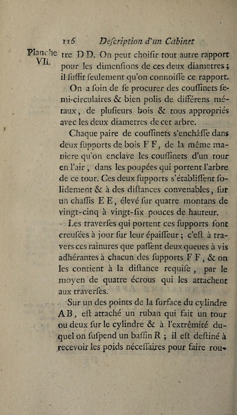 Planche tre D D. On peut choidr tout autre rapport pour les dimenflons de ces deux diamètres ; il fuffit feulement qu’on connoifle ce rapport. On a foin de fe procurer des couflînets fe- mi-circtilaires & bien polis de différens mé¬ taux , de plufieurs bois & tous appropriés avec les deux diamètres de cet arbre. Chaque paire de coudinets s’enchâfle dans deux ftmnorts de bois FF, de la même ma- niere qu’on enclave les coudmets d’un tour en l’air , dans les poupées qui portent Farbre de ce tour. Ces deux fupports s’établiffent fo¬ ndement & à des diflances convenables, fut un chadis E E, élevé fur quatre mon tans de vingt-cinq à vingt-fix pouces de hauteur. Les traverfes qui portent ces fupports font creufées à jour fur leur épaideur ; c’eft à tra¬ vers ces rainures que paffent deux queues à vis adhérantes à chacun des fupports F F , & on les contient à la diftance requife , par le moyen de quatre écrous qui les attachent aux traverfes. Sur un des points de la furface du cylindre AB, eit attaché un ruban qui fait un tour ou deux fur le cylindre & à l’extrémité du¬ quel on fufpend un baflin R ; il eft deffiné à recevoir les poids néceffaires pour faire rou-»