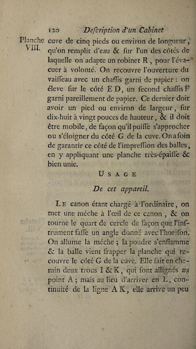 Planche cuve de cinq pieds ou environ de longueur, ^ qu’on remplit d’eau & fur l’un des côtés de laquelle on adapte un robinet R , pour réva- ‘ cuer à volonté. On recouvre l’ouverture du vaiileau avec un chaflis garni de papier : on éîeve fur le côté ED, un fécond chaflis F garni pareillement de papier. Ce dernier doit avoir un pied ou environ de largeur, fur dix-huit à vingt pouces de hauteur, &: il doit être mobile, de façon qu’il puiffe s’approcher ou s’éloigner du côté G de la cuve.Onafoin de garantir ce côté de î’impreffion des balles, en y appliquant une planche très-épaiffe & bien unie. Usage De cet appareil. L e canon étant chargé à l’ordinaire, on met une mèche à l’œil de ce canon , & on tourne le quart de cercle de façon que î’inf- trument faife un angle donné avec l’horifon. On allume la mèche ; la poudre s’enflamme & la balle vient frapper la planche qui re¬ couvre le côté G de la cuve. Elle fait en che¬ min deux trous I & K, qui font allignés au point A; mais au lieu d’arriver en L, con¬ tinuité de la ligne A K, elle arrive un peu