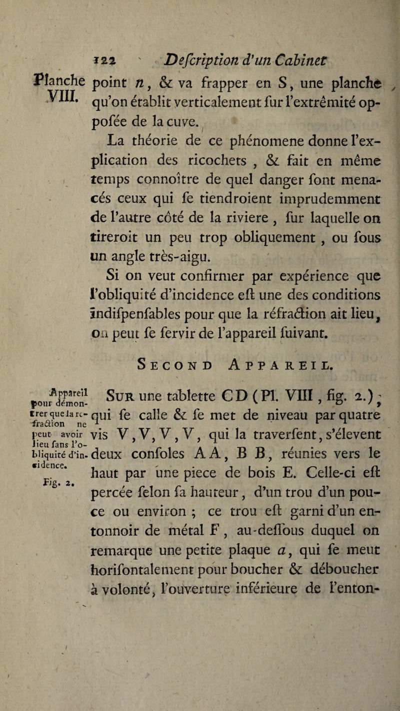 Planche point n, & va frapper en S, une planche , VIII. qU’on établit verticalement fur l’extrémité op- pofée de la cuve. La théorie de ce phénomène donne l’ex¬ plication des ricochets , & fait en même temps connoitre de quel danger font mena¬ cés ceux qui fe tiendroient imprudemment de l’autre côté de la riviere , fur laquelle on tireroit un peu trop obliquement , ou fous un angle très-aigu. Si on veut confirmer par expérience que l’obliquité d’incidence efi: une des conditions ïndifpenfables pour que la réfraétion ait lieu, on peut fe fervir de l’appareil fuivant. Second Appareil. pour^mon- ^UR UIle ta^ette C D ( PI. VIII , fig. 2.) - trerqueiarc- qui fe calle & fe met de niveau par quatre fraction ne \  peut avoir VIS V, V, V , V, qui la traverfent, s’élèvent lieu fans l’o- , 9 * t ’ ’ ! _ _ , . . Miquitéd’in-deux confoles AA, B B, reunies vers le «idencc. kaut par fine piece de bois E. Celle-ci eft percée félon fa hauteur, d’un trou d’un pou¬ ce ou environ ; ce trou eft garni d’un en¬ tonnoir de métal F , au-deflous duquel on remarque une petite plaque a, qui fe meut horifontalement pour boucher & déboucher à volonté, l’ouverture inférieure de i’enton- i