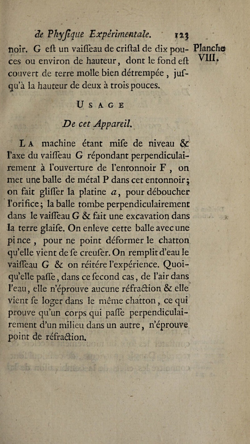 noir. G eft un vaifTeau de criftal de dix pou- Planche ces ou environ de hauteur, dont le fond eft ^III. couvert de terre molle bien détrempée , juf- qu’à la hauteur de deux à trois pouces. V ’ * v ÜSAGE De cet Appareil. L A machine étant mife de niveau & l’axe du vaifteau G répondant perpendiculai¬ rement à l’ouverture de l’enronnoir F , on met une balle de métal P dans cet entonnoir 5 on fait glifler la platine a, pour déboucher l’orifice; la balle tombe perpendiculairement dans le vaifteau G & fait une excavation dans la terre glaife. On enleve cette balle avec une pi nce , pour ne point déformer le chatton qu’elle vient de fe creufer. On remplit d’eau le vaifteau G & on réitéré l’expérience. Quoi¬ qu’elle pafle, dans ce fécond cas, de l’air dans l’eau, elle n’éprouve aucune réfradion & elle vient fe loger dans le même chatton, ce qui prouve qu’un corps qui pafle perpendiculai¬ rement d’un milieu dans un autre, n’éprouve point de réfradion.