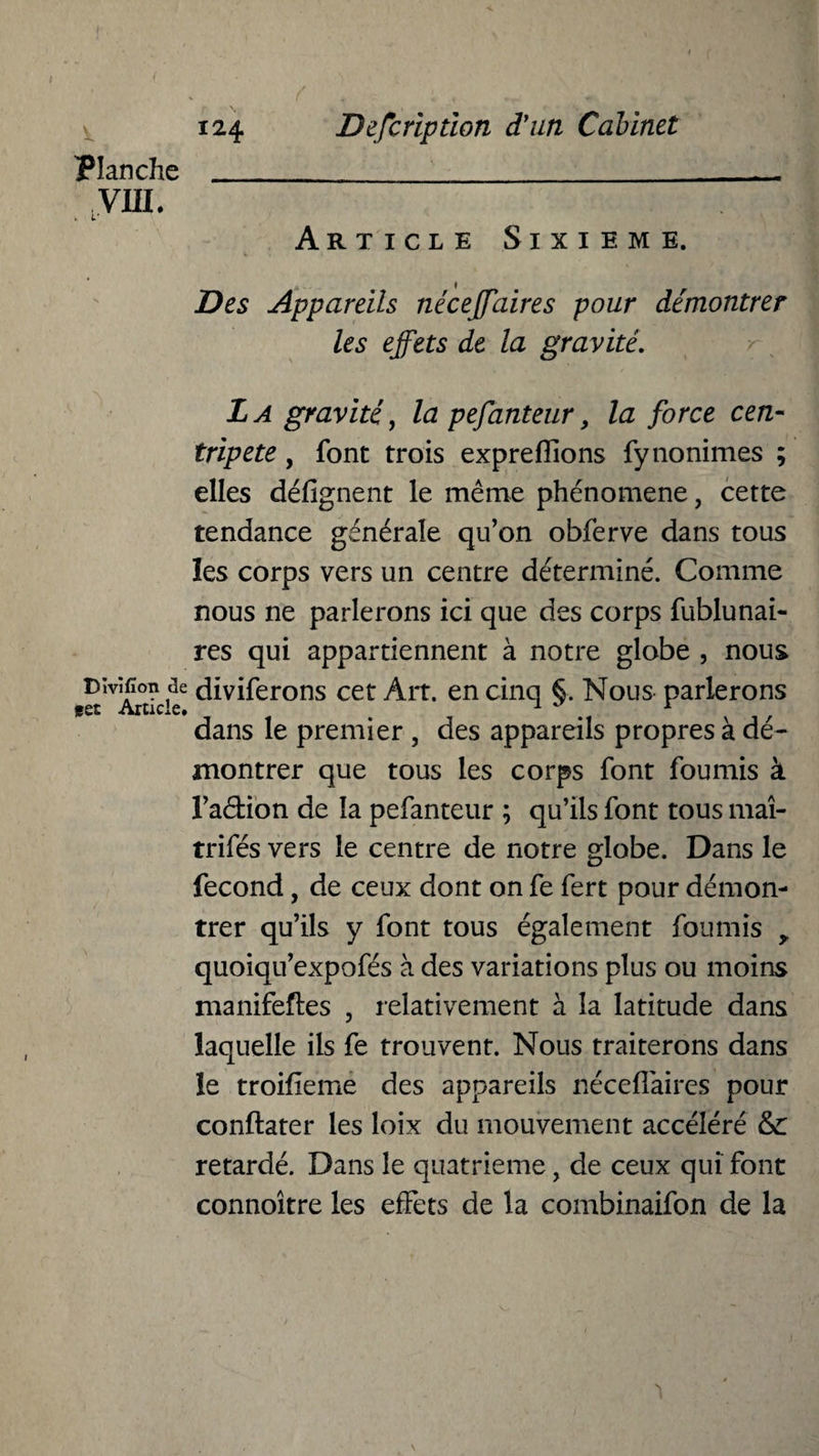 f 124 Planche _ VUI. Description d'un Cabinet Article Sixième. Des Appareils néceffaires pour démontrer les effets de la gravité. La gravité, la pefanteur, la force cen¬ tripète , font trois expreflions fynonimes ; elles défignent le même phénomène, cette tendance générale qu’on obferve dans tous les corps vers un centre déterminé. Comme nous ne parlerons ici que des corps fublunai- res qui appartiennent à notre globe , nous Divïfion de diviferons cet Art. en cinq §. Nous parlerons est Article. , 1 ' r dans le premier , des appareils propres à dé¬ montrer que tous les corps font fournis à l’adion de la pefanteur ; qu’ils font tous maî- trifés vers le centre de notre globe. Dans le fécond, de ceux dont on fe fert pour démon¬ trer qu’ils y font tous également fournis y quoiqu’expofés à des variations plus ou moins manifeftes , relativement à la latitude dans laquelle ils fe trouvent. Nous traiterons dans le troilieme des appareils néceflaires pour conftater les loix du mouvement accéléré & retardé. Dans le quatrième, de ceux qui font connoître les effets de la combinaifon de la v