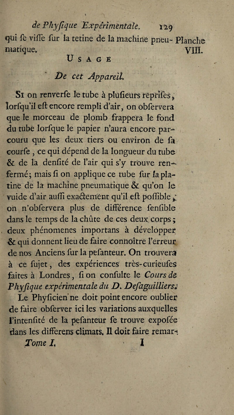 qui fe viffe fur la tetine de là machine pneu- Planche manque. yilï. Usagé De cet Appareil, Si on renyerfe le tube à plufieurs réprîfes * ïorfqu’il eft encore rempli d'air, on obfervera que le morceau de plomb frappera le fond du tube lorfque le papier n’aura encore par-» , couru que les deux tiers ou environ de fa courfe , ce qui dépend de la longueur du tube & de la denfité de l’air qui s’y trouve ren^> fermé; mais (Ion applique ce tube fur la pla¬ tine de la machine pneumatique & qu’on le vuide d’air aufii exactement qu’il eft poftible ^ on n’obfervera plus de différence fenfible dans le temps de la chûte de ces deux corps ; . deux phénomènes importans à développer & qui donnent lieu de faire connoître l’erreur de nos Anciens fur la pefanteur. On trouvera à ce fujet, des expériences très-curieufes faites à Londres, fi on confulte le Cours de Fhyfique expérimentale du D. Defàguilliersj Le Phyficien ne doit point encore oublier de faire obferver ici les variations auxquelles l’intenfité de la pefanteur fe trouve expofée dans les differens climats. Il doit faire remar-* Tome /, I