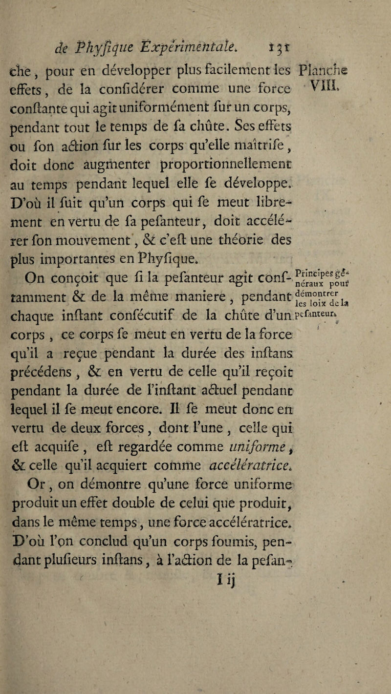 die , pour en développer plus facilement les Planche effets, de la confidérer comme une force VIIL confiante qui agit uniformément fur un corps, pendant tout le temps de fa chûte. Ses effets ou fon a&ion fur les corps qu’elle maîtrife , doit donc augmenter proportionnellement au temps pendant lequel elle fe développe. D’où il fuit qu’un corps qui fe meut libre¬ ment en vertu de fapefanteur, doit accélé¬ rer fon mouvement, & c efl une théorie des plus importantes en Phyflque. On conçoit que fi la pefanteur agit conf- raniment & de la même maniéré, pendant chaque inflant confécutif de la chûte d’un .pefanteur* corps , ce corps fe meut en vertu de la force qu’il a reçue pendant la durée des inflans précédais , & en vertu de celle qu’il reçoit pendant la durée de l’inflant aéluel pendant lequel il fe meut encore. Il fe meut donc en vertu de deux forces , dont l’une , celle qui efl acquife , efl regardée comme uniforme , & celle qu’il acquiert comme accélératrice. Or, on démontre qu’une force uniforme produit un effet double de celui que produit, dans le même temps, une force accélératrice. D’oü l’on conclud qu’un corps fournis, pen¬ dant plufieurs inflans, à l’a&ion de la pefan- Üj C