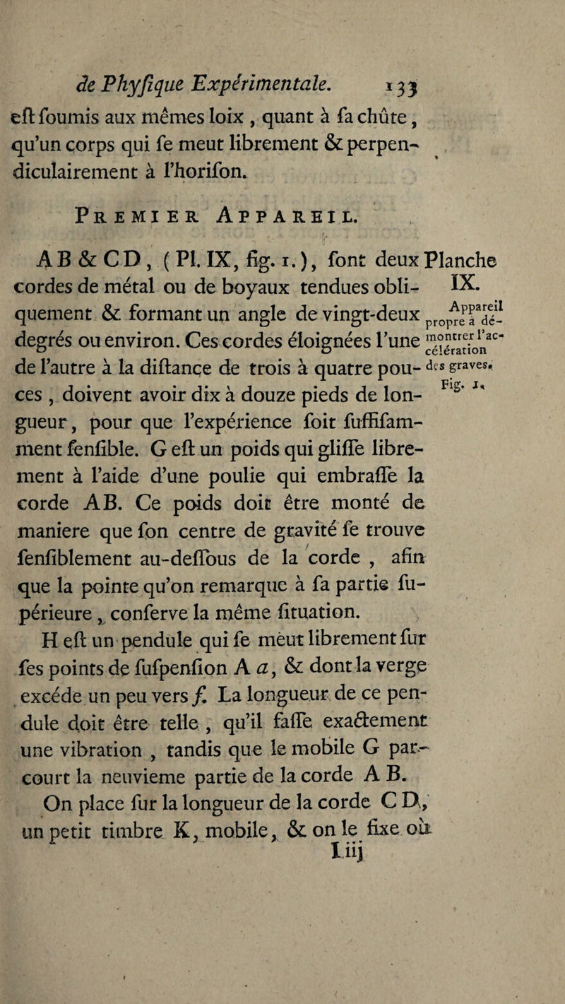 eft fournis aux mêmes loix , quant à fa chûte, qu’un çorps qui fe meut librement & perpen¬ diculairement à l’horifon. Premier Appareil. B' ïtf * / 1 f4t .» . r- > ■ » ‘ -,.ri a ’ f . tj, ■ > A B & C D , ( PI. IX, fig. 1. ), font deux Planche cordes de métal ou de boyaux tendues obli- IX. quement & formant un angle de vingt-deux ^epJa5é- degrés ou environ. Ces cordes éloignées l’une ^ïér'adon20 de l’autre à la diftançe de trois à quatre pou- dts sraves* ces , doivent avoir dix à douze pieds de Ion- Fis’ gueur, pour que l’expérieuce foit fuffifam- ment fenlible. G eft un poids qui gliffe libre¬ ment à l’aide d’une poulie qui embraffe la corde AB. Ce poids doit être monté de maniéré que fon centre de gravité fe trouve fenfiblement au-deftous de la corde , afin que la pointe qu’on remarque à fa partie fu- périeure , conferve la même fituation. H eft un pendule qui fe meut librement fur fes points de fufpenfion A a, & dont la verge excède un peu vers f. La longueur de ce pen¬ dule doit être telle , qu’il faffe exaâement une vibration , tandis que le mobile G par¬ court la neuvième partie de la corde A B. On place fur la longueur de la corde C EX, un petit timbre K, mobile, & on le fixe où