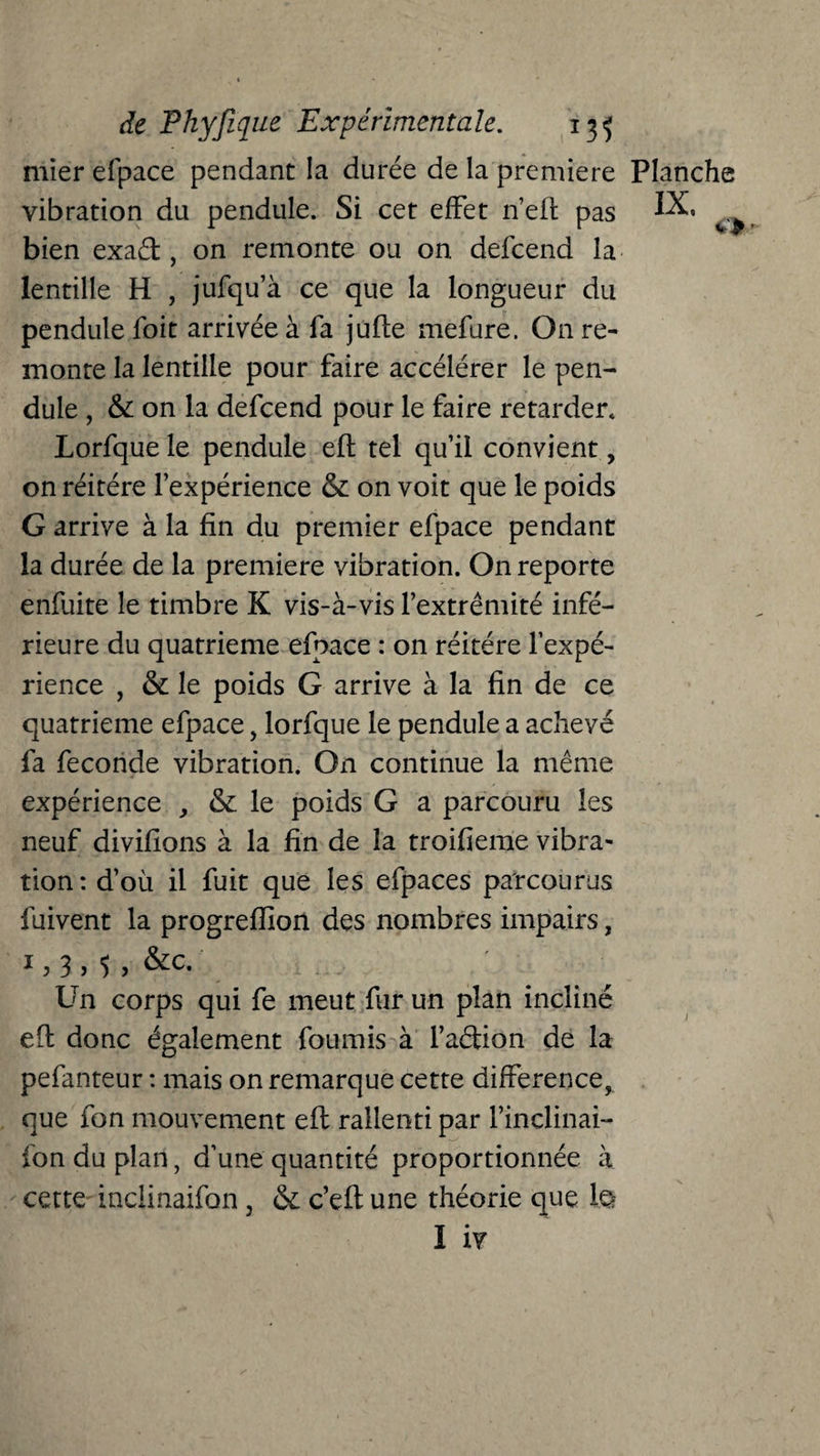 mier efpace pendant la durée de la première vibration du pendule. Si cet effet n’eft pas bien exad, on remonte ou on. defcend la lentille H , jufqu’à ce que la longueur du pendule foit arrivée à fa jufle mefure. On re¬ monte la lentille pour faire accélérer le pen¬ dule , & on la defcend pour le faire retarder. Lorfque le pendule efb tel qu’il convient, on réitéré l’expérience & on voit que le poids G arrive à la fin du premier efpace pendant la durée de la première vibration. On reporte enfuite le timbre K vis-à-vis l’extrémité infé¬ rieure du quatrième efpace : on réitéré l’expé¬ rience , & le poids G arrive à la fin de ce quatrième efpace, lorfque le pendule a achevé fa fécondé vibration. On continue la même expérience , & le poids G a parcouru les neuf divifions à la fin de la troifieme vibra* tion : d’où il fuit que les efpaces parcourus fuivent la progrefîion des nombres impairs, Un corps qui fe meut fur un plan incliné elf donc également fournis à l’adion de la pefanteur : mais on remarque cette différence, que fon mouvement efl rallenti par l’inclinai- fon du plan, d’une quantité proportionnée à cette inclinaifon, & c’efl une théorie que le? I iv Planche IX, o