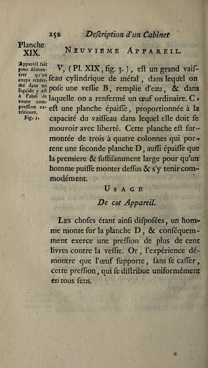 Planche XIX. Neuvième Appareil. pmfrTémon- V, (PI. XIX, fig. 3. ), eft un grand vaif- corps renfer*- feau cylindrique de métal , dans leqifel on iTguidcny eftP°^e une veflîe B, remplie d’eau, & dans tourebnCom- ^aclue^e on a renfermé un œuf ordinaire. C * térieure ex une planche épaiftê, proportionnée à la capacité du vaiffeau dans lequel elle doit fe mouvoir avec liberté. Cette planche eft fur- montée de trois à quatre colonnes qui por-r tent une fécondé planche D, aufti épaifle que la première & fuffifamment large pour qu’un homme puiffe monter deflus & s’y tenir com¬ modément. Usage De c&t Appareil. Les chofes étant ainfi difpofées, un hom¬ me monte fur la planche D, & conféquem- ment exerce une preflion de plus de cent livres contre la veftie. Or, l’expérience dé¬ montre que l’œuf fupporte , fans fe cafter, cette prefîion, qui fe diftribue uniformément en tous fens.