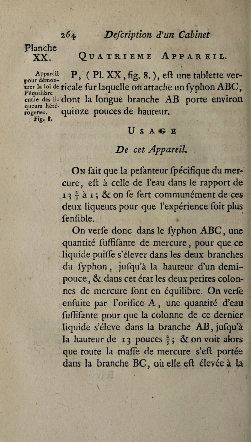 Planche XX. 264 Description d'un Cabinet Quatrième Appareil. rAdémon- (PI* XX, fig. 8. ), eft une tablette ver- J- ia_joUe ticale fur laquelle on attache un Typhon ABC, entre des li- dont la longue branche AB porte environ queurs hété- . , , rogenes. quinze pouces de hauteur, fig. U S A, « E De cet Appareil. On fait que la pefanteur fpécifique du mer¬ cure, eft à celle de l’eau dans le rapport de 13 f à 1 ; & on fe fert communément de ces deux liqueurs pour que l’expérience foit plus fenftble. On verfe donc dans le fyphon ABC, une quantité fuffifanre de mercure, pour que ce liquide puifte s’élever dans les deux branches du fyphon, jufqu’à la hauteur d’un demi- pouce , & dans cet état les deux petites colon¬ nes de mercure font en équilibre. On verfe enfuite par l’orifice A, une quantité d’eau fuffifante pour que la colonne de ce dernier liquide s’élève dans la branche AB, jufqu’à la hauteur de 13 pouces f ; & ,on voit alors que toute la maffe de mercure s’eft portée dans la branche BC, où elle eft élevée à 1a