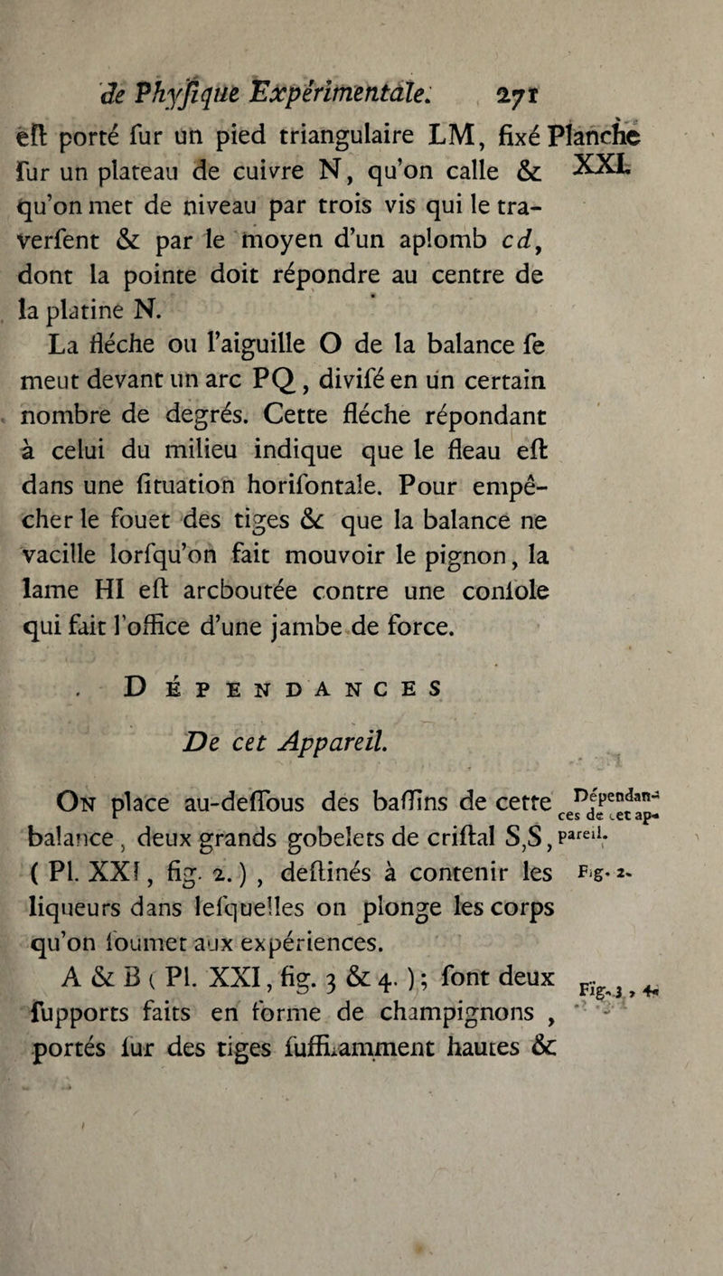 efl: porté fur un pied triangulaire LM, fixé Planche fur un plateau de cuivre N, qu’on calle & XXL qu’on met de niveau par trois vis qui le tra- verfent & par le moyen d’un aplomb cd9 dont la pointe doit répondre au centre de la platine N. La flèche ou l’aiguille O de la balance fe meut devant un arc PQ., divifé en ün certain nombre de degrés. Cette flèche répondant à celui du milieu indique que le fléau efl: dans une fituation horizontale. Pour empê¬ cher le fouet des tiges &c que la balance ne vacille lorfqu’on fait mouvoir le pignon, la lame HI efl arcboutée contre une conlole qui fait l'office d’une jambe de force. D É P E N DA N C E S De cet Appareil. On place au-deflous des baffins de cette Djrendan balance , deux grands gobelets de enflai S,S, Parei1* ( PI. XXI, fig. 2.) , deflinés à contenir les ^g*** liqueurs dans Iefquelîes on plonge les corps qu’on loumet aux expériences. À & B ( PL XXI, fig. 3 & 4. ) ; font deux K ? ^ fupports faits en forme de champignons , portés lur des tiges fufELamment hautes & 1