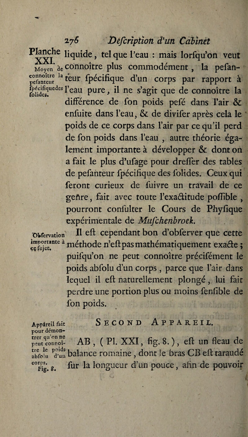 P^che liquide, tel que Peau : mais lorfqu’on veut Moyen* de connoître plus commodément, la pefan- pefanteur la teur Spécifique d’un corps par rapport à g^-l’eau pure, il ne s’agit que de connoître la différence de fon poids pefé dans l’air & enfuite dans l’eau, & de divifer après cela le poids de ce corps dans l’air par ce qu’il perd de fon poids dans l’eau , autre théorie éga¬ lement importante à développer & dont on a fait le plus d’ufage pour dreffer des tables de pefanteur fpécifîque des foliaes. Ceux qui feront curieux de fuivre un travail de ce gefire, fait avec toute l’exaditude poftible , pourront confulter le Cours de Phyfîqüe expérimentale de Mufchenbroek. ovfervatïon P eft cependant bon d’obferver que cette ™<e à méthode n’eft pas mathématiquement exade ; puifqu’on ne peut connoître précifément le poids abfolu d’un corps , parce que l’air dans lequel il eft naturellement plongé, lui fait perdre une portion plus ou moins fenfible de fon poids. Appâreufait Second Appareil pour démon- peut connoî- AB , ( PI. XXI, fig. 8. ), eft un fléau de abfou. pd*un balance romaine , dont le bras CB eft taraudé c°Fîg* g. fur l°ngueur d’un pouce, afin de pouvoir