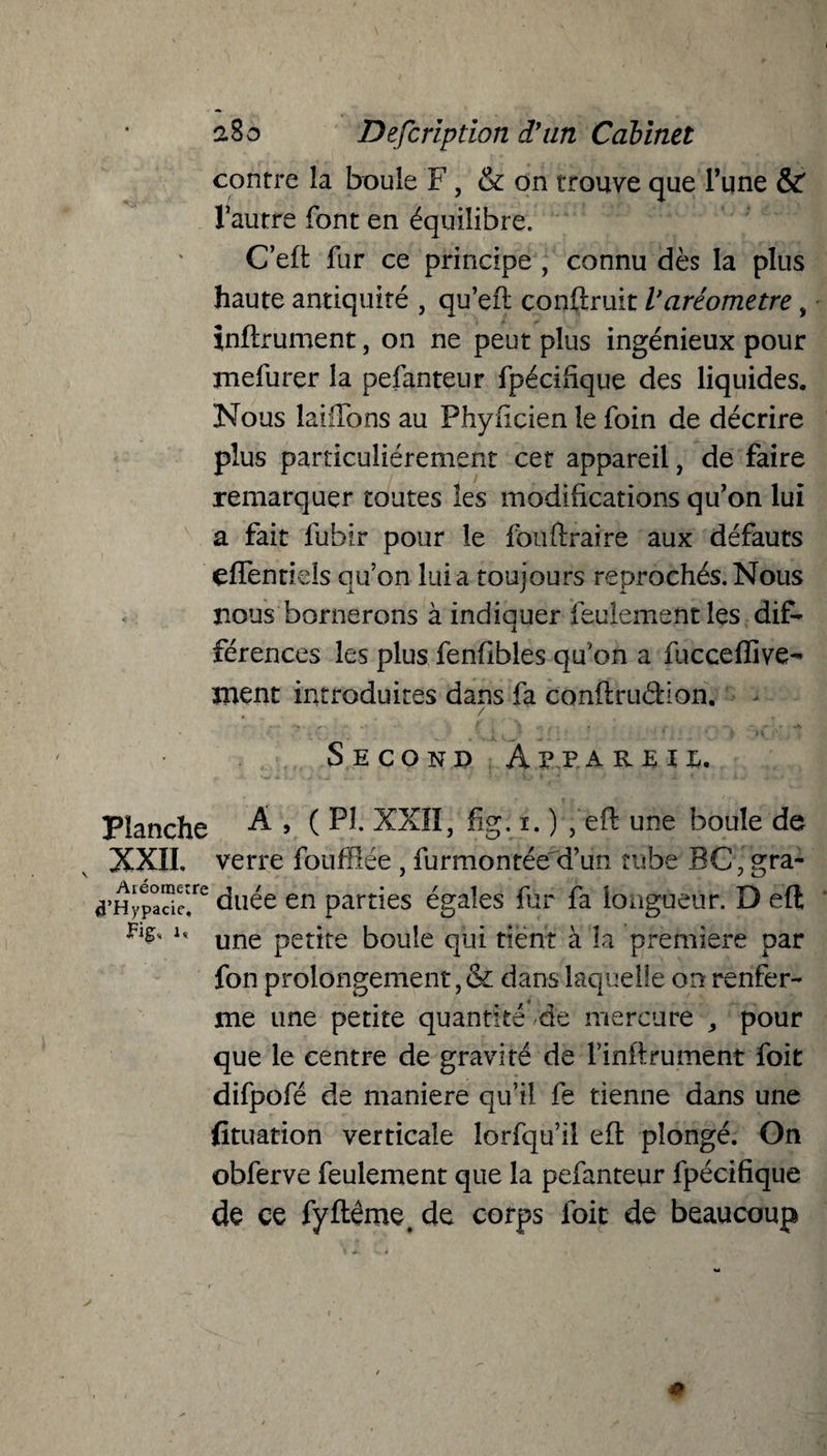 contre la boule F, & on trouve que l’une & l’autre font en équilibre. C’efi: fur ce principe , connu dès la plus haute antiquité , qu’efl construit Varéomètre, infirmaient, on ne peut plus ingénieux pour mefurer la pefanteur fpécifique des liquides. Nous laiilbns au Phyficien le foin de décrire plus particuliérement cet appareil, de faire remarquer toutes les modifications qu’on lui a fait fubir pour le fouftraire aux défauts effentiels qu’on lui a toujours reprochés. Nous nous bornerons à indiquer feulement les dif¬ férences les plus fenfibles qu'on a fuccefiive- ment introduites dans fa conftruâion. , / SecondA v p areii. Planche A , ( Pî. XXII, fig. i. ) , eft une boule de XXII, verre foufflée , furmontée d’un tube BC^gra- a’Hypade^ duée en parties égales fur fa longueur. D eft u une petjre boule qui tient à la première par fon prolongement,& dans laquelle on renfer¬ me une petite quantité de mercure , pour que le centre de gravité de l’inftrument foit difpofé de maniéré qu’il fe tienne dans une fituation verticale lorfqu’il efb plongé. On obferve feulement que la pefanteur fpécifique de ce fyftêroe. de corps foie de beaucoup