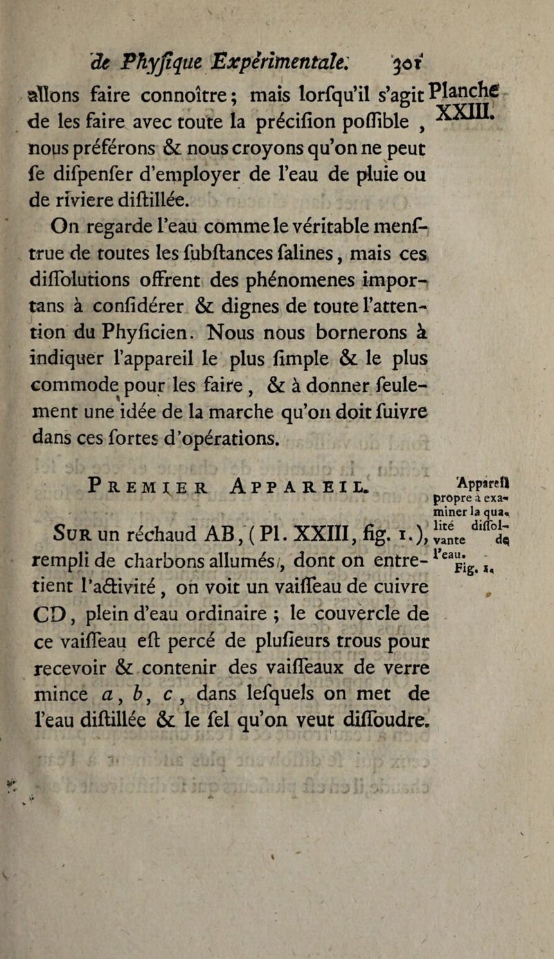 allons faire connoître; mais lorfqu’il s’agit Planche de les faire avec toute la précifion poffible , nous préférons & nous croyons qu’on ne peut fe difpenfer d’employer de l’eau de pluie ou de riviere diftillée. On regarde l’eau comme le véritable menf- true de toutes les fubftances falines, mais ces diffolutions offrent des phénomènes impor- tans à confidérer & dignes de toute l’atten¬ tion duPhyficien. Nous nous bornerons à indiquer l’appareil le plus flmple & le plus commode pour les faire , & à donner feule¬ ment une idée de la marche qu’on doitfuivre dans ces fortes d’opérations. Premier Appareil. rApp*«n propre a exa* miner la qua« Sur un réchaud AB, ( PI. XXIII, fig. i.), rempli de charbons allumés;, dont on entre- l eajig, tient l’adivité , on voit un vaiffeau de cuivre CD, plein d’eau ordinaire ; le couvercle de ce vaiffeau eft percé de plufieurs trous pour recevoir & contenir des vaiffeaux de verre mince a, b, c , dans lefquels on met de l’eau diftillée & le fel qu’on veut diffoudre.