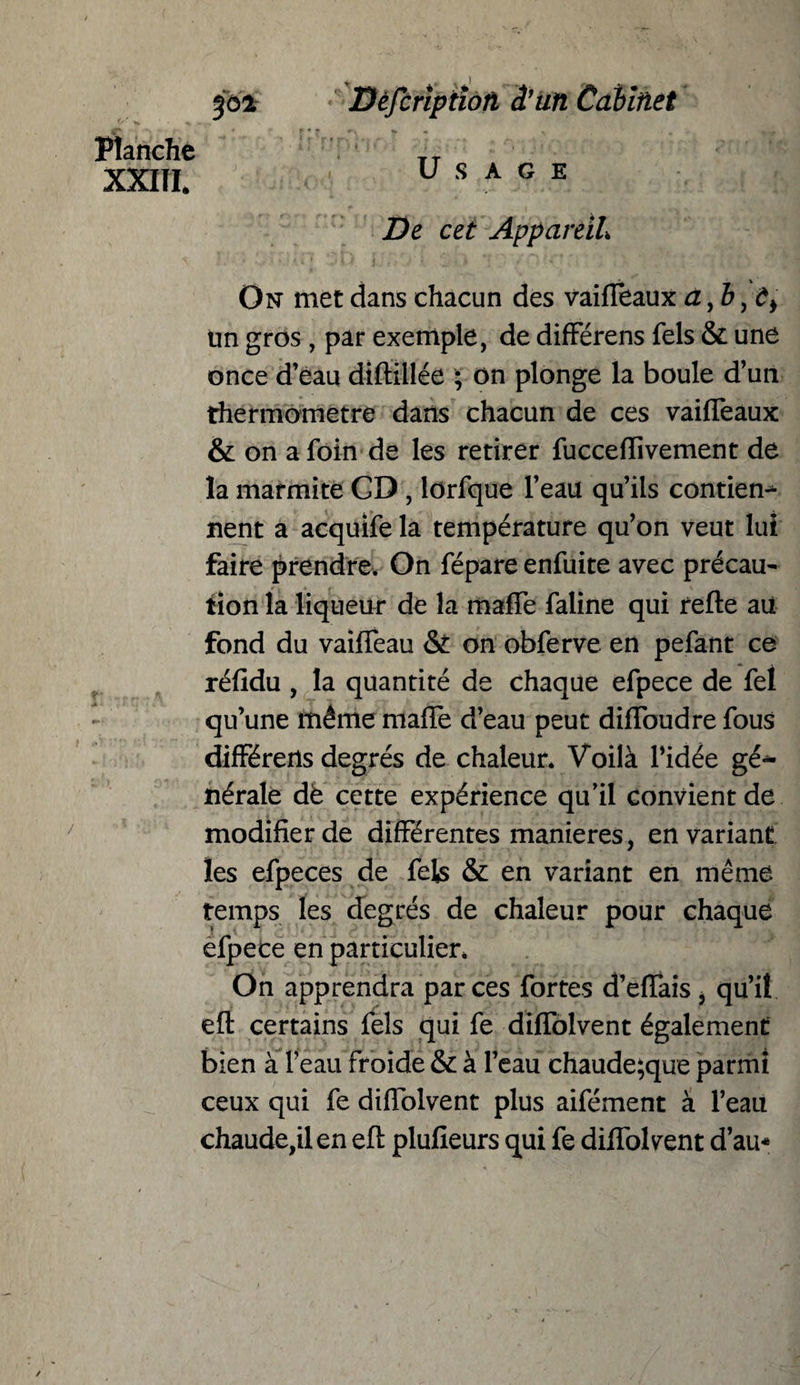 3°* Planche XXIII. Dèfcrîptiofi â’uïi Cabinet * f Tf P ' ' • r -»■ * ^ . > ' .. - * Usage De cet Appareil\ On met dans chacun des vaifleaux a >b un gros , par exemple, de différens fels & une once d’eau diftillée ; on plonge la boule d’un thermomètre dans chacun de ces vaifleaux & on a foin de les retirer fucceflivement de la marmite CD , lorfque l’eau qu’ils contien¬ nent a acquife la température qu’on veut lui faire prendre. On fépare enfuite avec précau¬ tion la liqueur de la mafle faline qui refte aü fond du vaiffeau & on obferve en pefant ce réfldu , la quantité de chaque efpece de fet qu’une même mafle d’eau peut difloudre fous différens degrés de chaleur. Voilà l’idée gé«* îiérale dè cette expérience qu’il convient de modifier de différentes maniérés, en variant les efpeces de fels & en variant en même temps les degrés de chaleur pour chaque efpece en particulier. On apprendra par ces fortes d’eflais i qu’il eft certains fels qui fe diffolvent également bien à l’eau froide & à l’eau chaude;que parmi ceux qui fe diffolvent plus aifément à l’eau chaude,il en eft plufieurs qui fe diffolvent d’au*