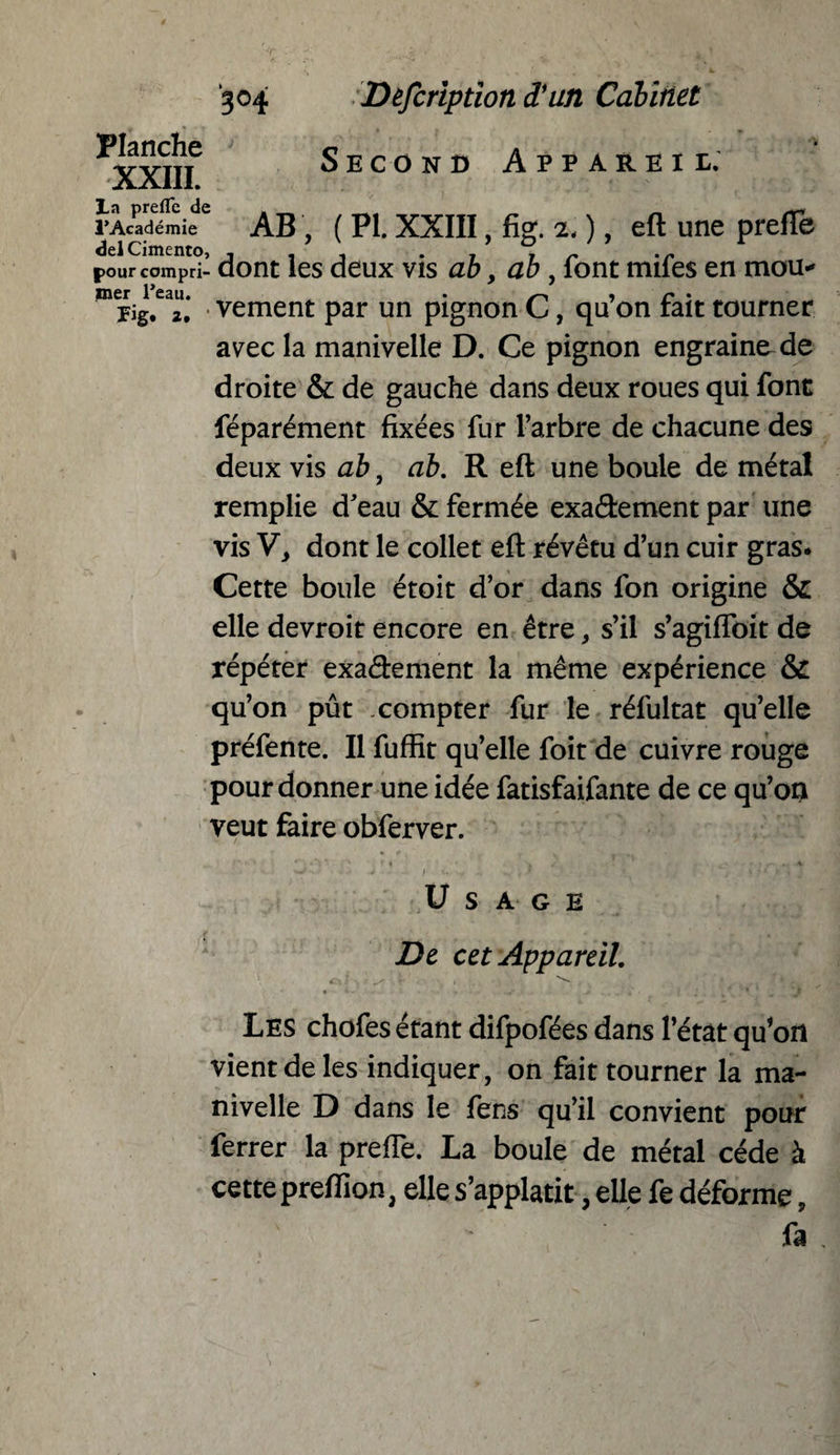 3°4 Planche XXIII. La prefTe de l’Académie del Cimento Defcription d’un Cabinet Second Appareil. AB ( PI. XXIII, fig. 2.), eft une prefTe pourcompri- dont les deux vis ab, ab, font mifes en mou*' Fig. 2. vement par un pignon C, qu on fait tourner avec la manivelle D. Ce pignon engraine de droite & de gauche dans deux roues qui font féparément fixées fur l’arbre de chacune des deux vis ab, ab. R eft une boule de métal remplie d’eau & fermée exaâement par line vis V, dont le collet eft révêtu d’un cuir gras* Cette boule étoit d’or dans fon origine & elle devroit encore en être * s’il s’agiflbit de répéter exa&ement la même expérience & qu’on pût compter fur le réfultat qu’elle préfente. Il fuffit qu’elle foit de cuivre rouge pour donner une idée fatisfaifante de ce qu’on veut faire obferver. Usage De cet Appareil. Les chofes étant difpofées dans l’état qu’on vient de les indiquer, on fait tourner la ma¬ nivelle D dans le fens qu’il convient pour ferrer la prefTe. La boule de métal cède à cette preffion, elles’applatit, elle fe déforme, fa ,