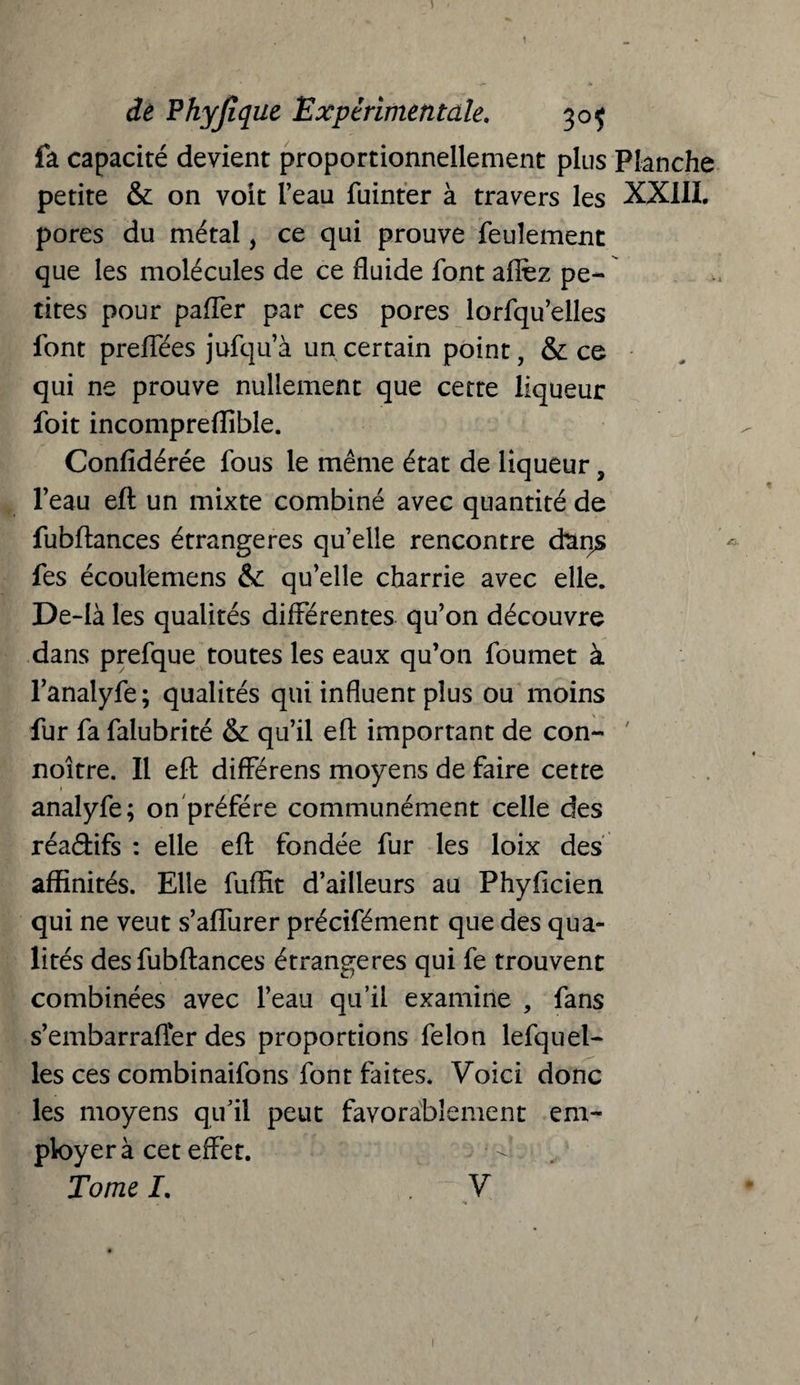 fa capacité devient proportionnellement plus Planche petite & on voit l’eau fuinter à travers les XXIII. pores du métal, ce qui prouve feulement que les molécules de ce fluide font allez pe¬ tites pour paffer par ces pores lorfqu’elles font preffées jufqu’à un certain point, & ce qui ne prouve nullement que cette liqueur foit incompreffible. Considérée fous le même état de liqueur, l’eau eft un mixte combiné avec quantité de fubflances étrangères qu’elle rencontre dans fes écoulemens & qu’elle charrie avec elle. De-Ià les qualités différentes qu’on découvre dans prefque toutes les eaux qu’011 foumet à l’analyfe; qualités qui influent plus ou moins fur fa falubrité & qu’il efl: important de con- noitre. Il efl: différens moyens de faire cette analyfe; on préféré communément celle des réadifs : elle efl: fondée fur les loix des affinités. Elle Suffit d’ailleurs au Phylicien qui ne veut s’aflurer précifément que des qua¬ lités des fubftances étrangères qui fe trouvent combinées avec l’eau qu’il examine , fans s’embarrafler des proportions félon lefquel- les ces combinaifons font faites. Voici donc les moyens qu’il peut favorablement em¬ ployer à cet effet. Tome I. V 1