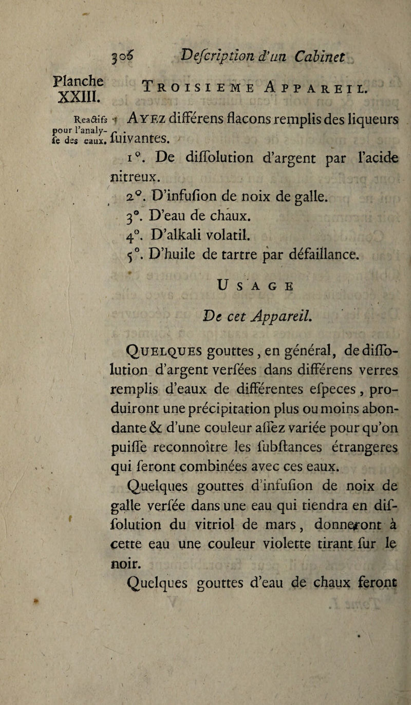 Planche XXIII. Description d'an Cabinet Troisième Appareil. Reaaifs i Ayez différens flacons remplis des liqueurs pour l’analy- r . le des eaux. lUlVantCS. iQ. De diflolution d’argent par l’acide nitreux. 2°. D’infufion de noix de galle. 3°. D’eau de chaux. 4°. D’alkali volatil. 5°. D’huile de tartre par défaillance. Usage De cet Appareil. Quelques gouttes, en général, dediflo- lution d’argent verfées dans différens verres remplis d’eaux de différentes efpeces, pro¬ duiront une précipitation plus ou moins abon¬ dante & d’une couleur alfez variée pour qu’on puifle reconnoître les fubftances étrangères qui feront combinées avec ces eaux. Quelques gouttes d'infufion de noix de galle verfée dans une eau qui tiendra en dif- folution du vitriol de mars, donneront à cette eau une couleur violette tirant fur le noir. Quelques gouttes d’eau de chaux feront