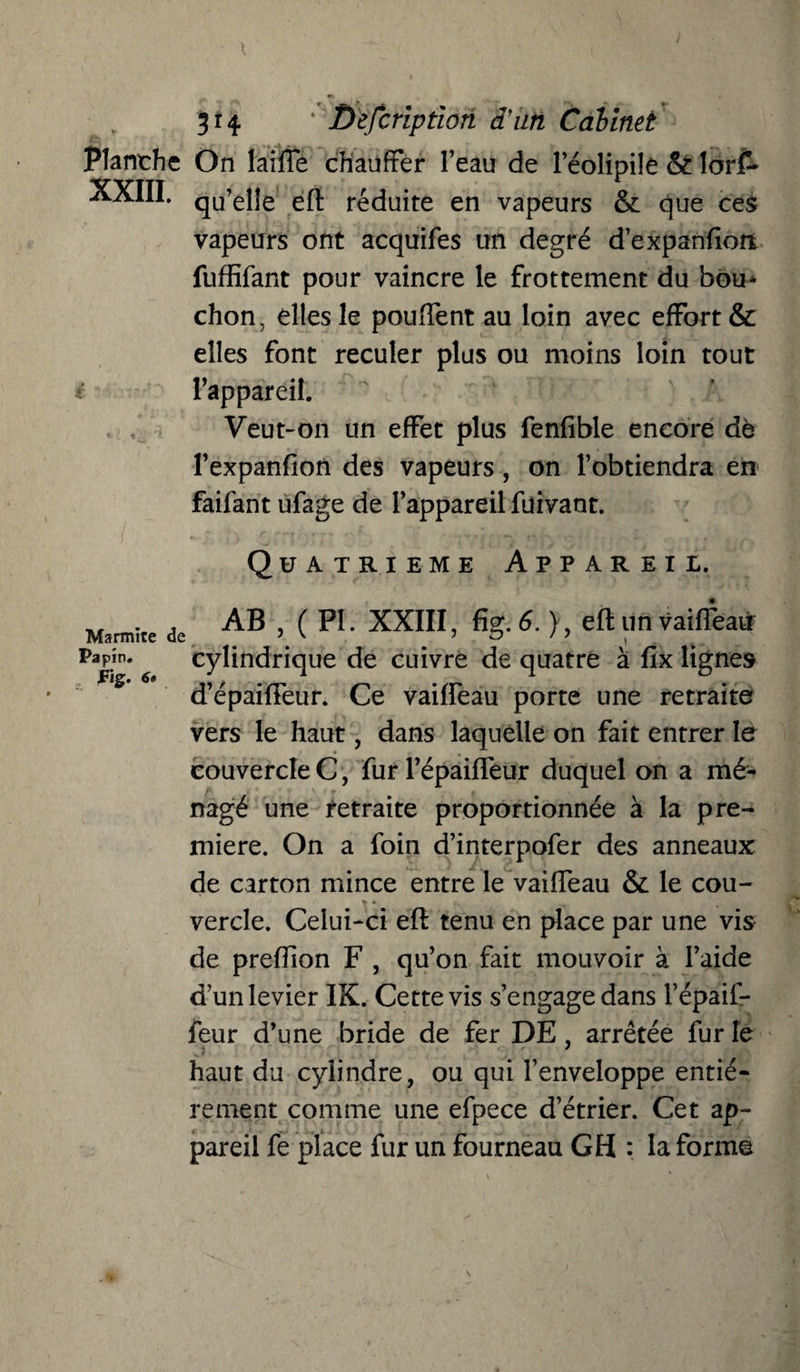 Planche On laiffe chauffer l’eau de leolipiîe &lorf* XXIII. qu’elJe eft réduite en vapeurs & que ces vapeurs ont acquifes un degré d’expanftott fuffifant pour vaincre le frottement du bou¬ chon, elles le pouffent au loin avec effort & elles font reculer plus ou moins loin tout l’appareil. Veut-on un effet plus fenfible encore de l’expanfion des vapeurs, on l’obtiendra en faifant ufage de l’appareil füivant. Quatrième Appareil. Marmite Papin. *S d’épaiffeur. Ce vaiffeau porte une retraite vers le haut, dans laquelle on fait entrer le couvercle C, fur l’épaiffeur duquel on a mé¬ nagé une retraite proportionnée à la pre¬ mière. On a foin d’interpofer des anneaux de carton mince entre le vaiffeau & le cou¬ vercle. Celui-ci eft tenu en place par une vis de preffion F , qu’on fait mouvoir à l’aide d’un levier IK. Cette vis s’engage dans l’épaif- feur d’une bride de fer DE , arrêtée fur le haut du cylindre, ou qui l’enveloppe entiè¬ rement comme une efpece d’étrier. Cet ap¬ pareil fe place fur un fourneau GH : la forme de AB , ( PI. XXIII, fig. 6. ), eft un vaiffeau cylindrique de cuivre de quatre à fîx lignes