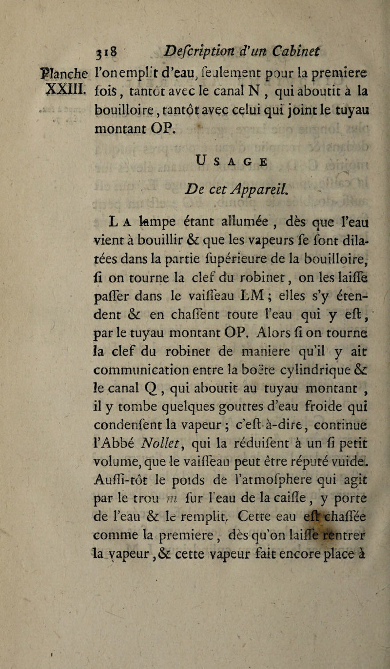 Planche l’on emplir d’eau, feulement pour la première XXIII. fois, tantôt avec le canal N , qui aboutit à la bouilloire, tantôt avec celui qui joint le tuyau montant OP. Usage De cet Appareil. L A kmpe étant allumée , dès que l’eau vient à bouillir & que les vapeurs le font dila¬ tées dans la partie fupérieure de la bouilloire, fi on tourne la clef du robinet, on les lailîe paffer dans le vaifièau LM ; elles s’y éten¬ dent & en chafTent toute l’eau qui y eft, par le tuyau montant OP. Alors fi on tourne la clef du robinet de maniéré qu’il y ait communication entre la boëte cylindrique & le canal Q , qui aboutit au tuyau montant , il y tombe quelques gouttes d’eau froide qui condenfent la vapeur; c’eft-à-dire, continue l’Abbé Nollet, qui la réduifent à un fi petit volume, que le vaiffeau peut être réputé vuide. Aufii-tôt le poids de l’atmofphere qui agit par le trou m fur l'eau de la caiiïe, y porte de l’eau & le remplit. Cette eau eft chaflée comme la première , dès qu’on biffe rentrer la vapeur cette vapeur fait encore place à