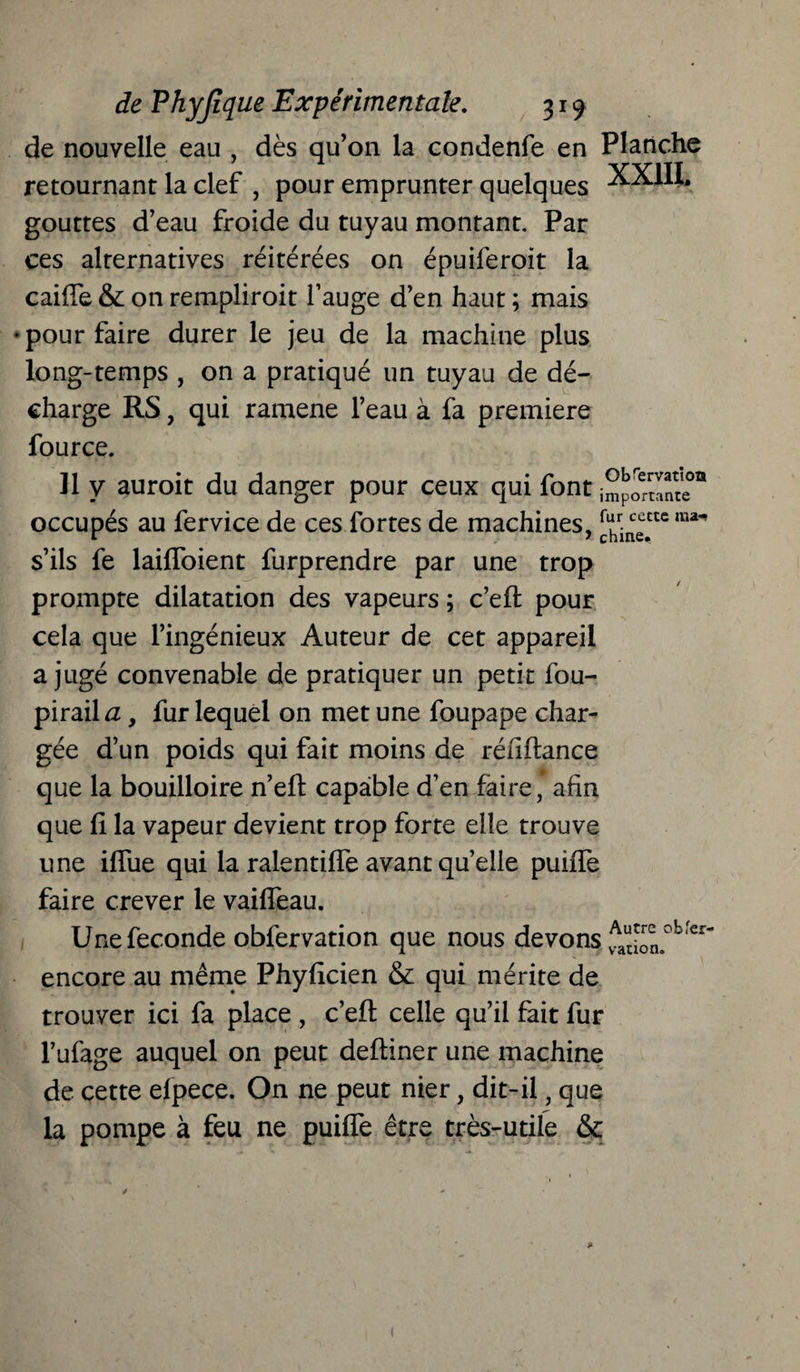 de nouvelle eau , dès qu’on la condenfe en Planche retournant la clef , pour emprunter quelques XX1IL gouttes d’eau froide du tuyau montant. Par ces alternatives réitérées on épuiferoit la cai(Te & on rempliroit l’auge d’en haut ; mais pour faire durer le jeu de la machine plus long-temps , on a pratiqué un tuyau de dé¬ charge RS, qui ramene l’eau à fa première fource. 11 y auroit du danger pour ceux qui font occupés au fervice de ces fortes de machines, [uhrir^ctc ma s’ils fe laiffoient furprendre par une trop prompte dilatation des vapeurs ; c’efl pour cela que l’ingénieux Auteur de cet appareil a jugé convenable de pratiquer un petit fou- pirail a, fur lequel on met une foupape char¬ gée d’un poids qui fait moins de réuflance que la bouilloire n’eft capable d’en faire, afin que fi la vapeur devient trop forte elle trouve une iffue qui la ralentiffe avant quelle puiffe faire crever le vaiffeau. Une fécondé obfervation que nous devons vAauJol°b er encore au même Phyficien & qui mérite de trouver ici fa place , c’eft celle qu’il fait fur l’ufage auquel on peut deftiner une machine de cette elpece. On ne peut nier, dit-il, que la pompe à feu ne puiffe être très-utile &