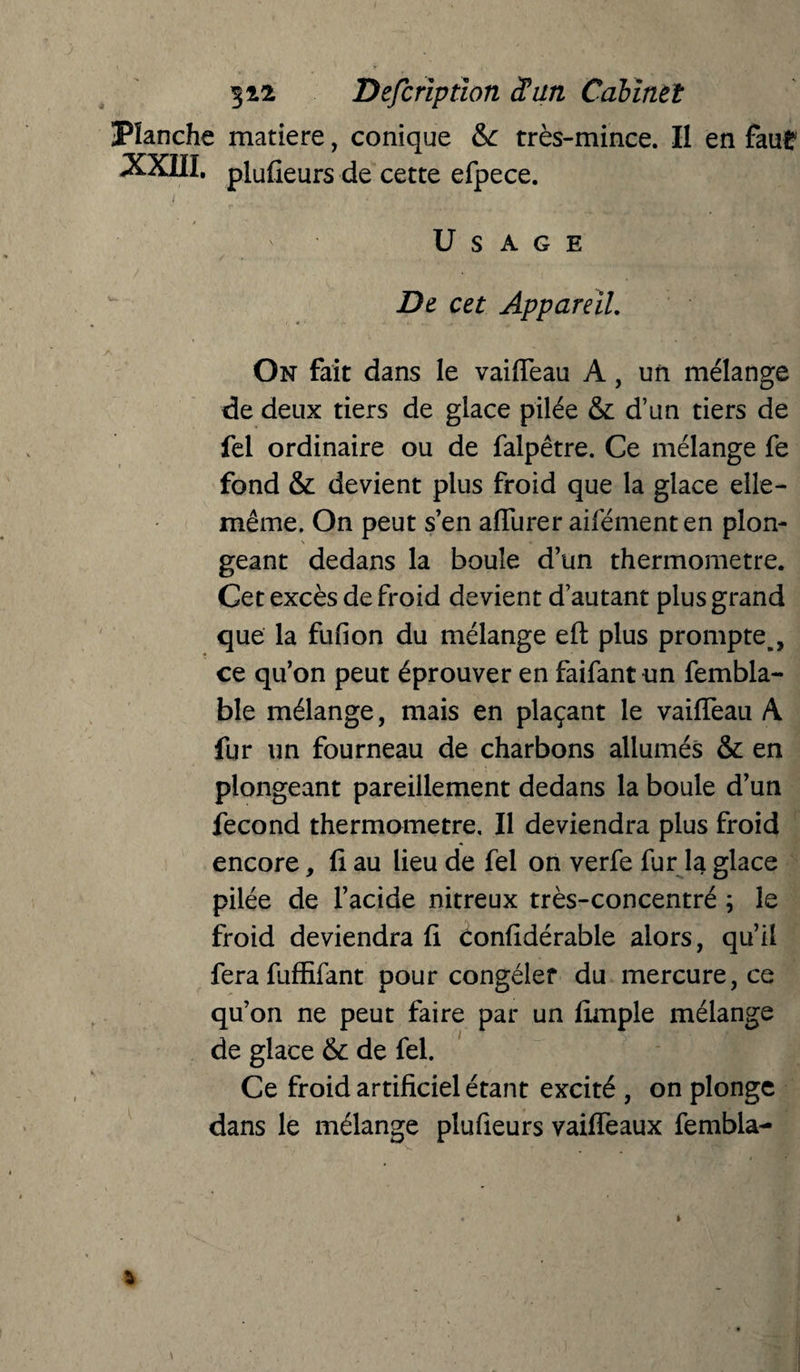 Planche matière, conique &: très-mince. Il en faut XXIII. pluûeurs de cette efpece. t , , ■ . • , * / Usage De cet Appareil. On fait dans le vaifleau A, un mélange de deux tiers de glace pilée & d’un tiers de fel ordinaire ou de falpêtre. Ce mélange fe fond & devient plus froid que la glace elle- même. On peut s’en afliirer aifémenten pion- N » géant dedans la boule d’un thermomètre. Cet excès de froid devient d’autant plus grand que la fufion du mélange eft plus prompte,, ce qu’on peut éprouver en faifantun fembla- ble mélange, mais en plaçant le vaiffeau A fur un fourneau de charbons allumés & en plongeant pareillement dedans la boule d’un fécond thermomètre. Il deviendra plus froid encore, ff au lieu de fel on verfe fur la glace pilée de l’acide nitreux très-concentré ; le froid deviendra ff éonfidérable alors, qu’il fera fuffffant pour congeler du mercure, ce qu’on ne peut faire par un ffmple mélange de glace & de fel. Ce froid artificiel étant excité , on plonge dans le mélange plufieurs vaifîeaux fembla-