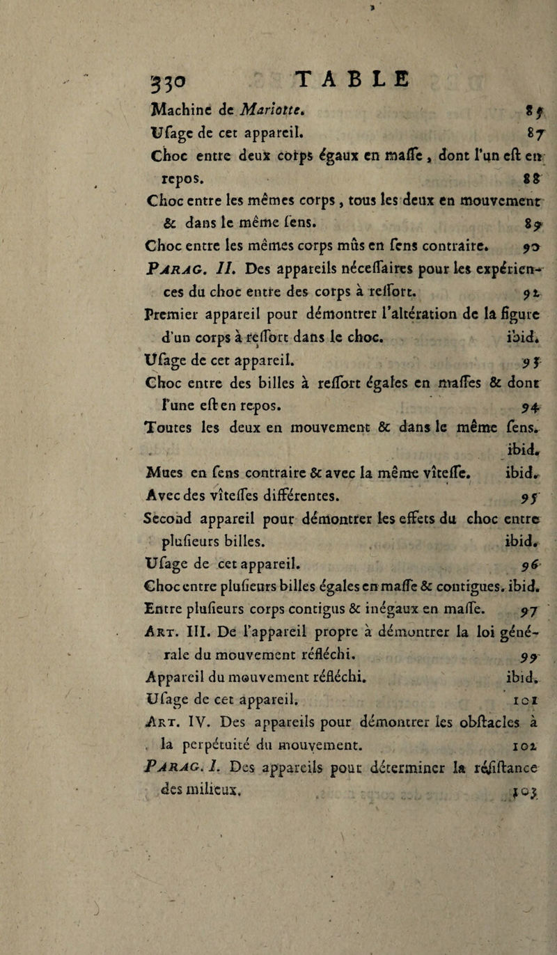 Machine de Mariotte* 8 f Ufage de cet appareil. 87 Choc entre deux corps égaux en mafTe , dont l’un eft en repos. 8 8 Choc entre les mêmes corps , tous les deux en mouvement & dans le même fens. 8? Choc entre les mêmes corps mus en fens contraire. 90 Parag. IL Des appareils néceflaires pour les expérien¬ ces du choc entre des corps à relïort. 9 l Premier appareil pour démontrer l’altération de la figure d’un corps à reflbrt dans le choc. ibid. Ufage de cet appareil. 9 f Choc entre des billes à reflort égales en ma fies & dont l’une eft en repos. 94. Toutes les deux en mouvement & dans le même fens. ibid. Mues en fens contraire & avec la même vîtefle. ibid. Avec des vîtefles différentes. 97 Second appareil pour démontrer les effets du choc entre plufieurs billes. ibid. Ufage de cet appareil. 96 Choc entre plufieurs billes égales en mafle & contiguës, ibid. Entre plufieurs corps contigus & inégaux en mafle. 97 Art. III. De l’appareil propre à démontrer la loi géné¬ rale du mouvement réfléchi. 99 Appareil du mouvement réfléchi. ibid. Ufage de cet appareil. ici Art. IV. Des appareils pour démontrer les obftacles à . la perpétuité du mouvement. 101 Parag. I. Des appareils polit déterminer la réfiftance des milieux. j
