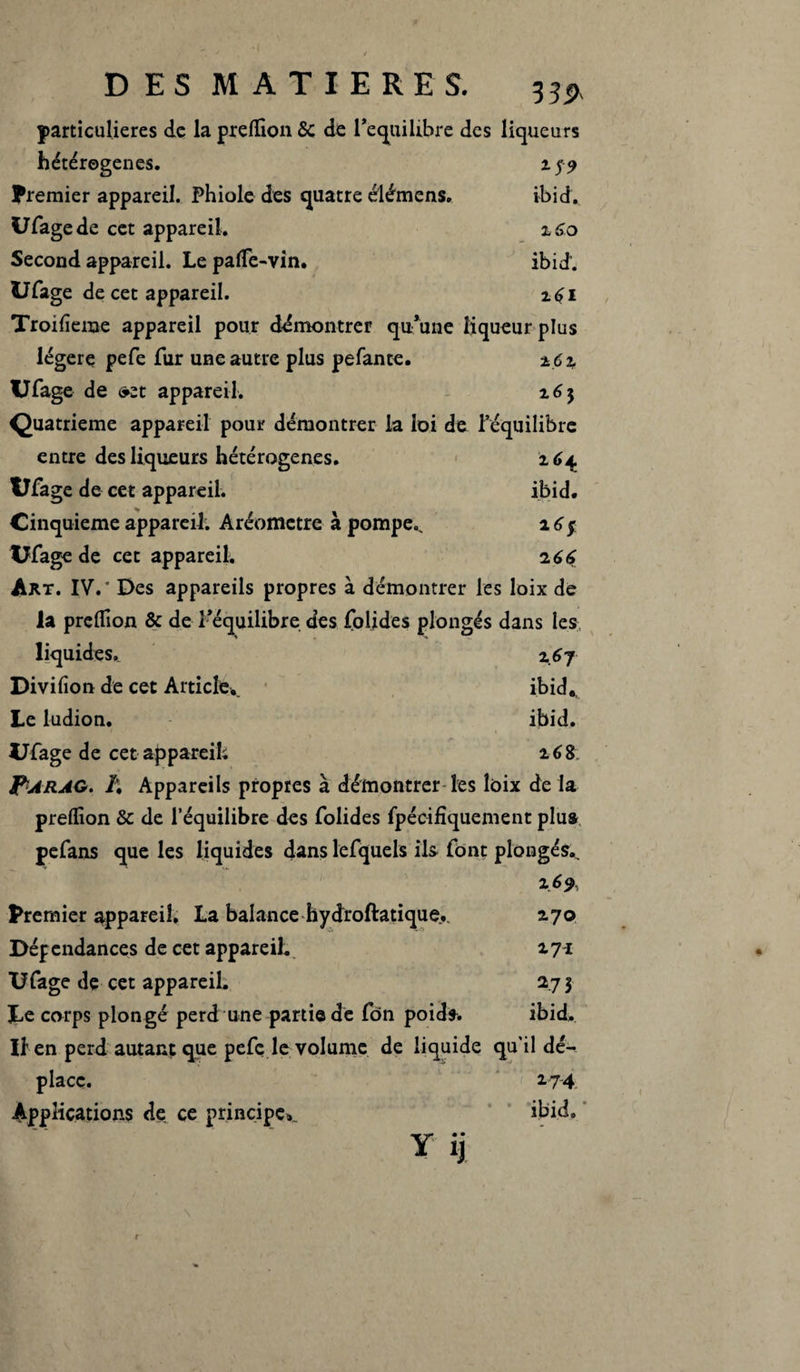 particulières de la preffion 6c de l’e^uilibre des liqueurs hétérogènes. z$9 Premier appareil. Phiole des quatre élémens. ibid. 17Page de cet appareil. z6o Second appareil. Le paffie-vin. ibid. UPage de cet appareil. z6i Troifieme appareil pour démontrer qu’une liqueur plus légère pefe fur une autre plus pefante. z6z UPage de »zt appareil. z6$ Quatrième appareil pour démontrer la loi de l’équilibre entre des liqueurs hétérogènes. x<>4 UPage de cet appareil. ibid. Cinquième appareil. Aréomètre à pompe, a 6$ XJPage de cet appareil; z66 Art. IV.* Des appareils propres à démontrer les loix de la preffion & de l’équilibre des Polides plongés dans les liquides, z 6 7 Divifion de cet Article, ibid.. Le ludion. ibid, UPage de cet appareil; 168 Farag. /; Appareils propres à démontrer les loix de la preffion Sc de l’équilibre des Polides fpécifîquement plu» pePans que les liquides dans lePquels ils Pont plongés.. z 6 9, Premier appareil. La balance hydroftatique., 2.70 Dépendances de cet appareil. 171 UPage de cet appareil. 273 Le corps plongé perd une partie de Pôn poids. ibid, Iî en perd autant que pePc le volume de liquide qu'il dé¬ place. 2.7-4. Applications de ce principe» ibid. Yij