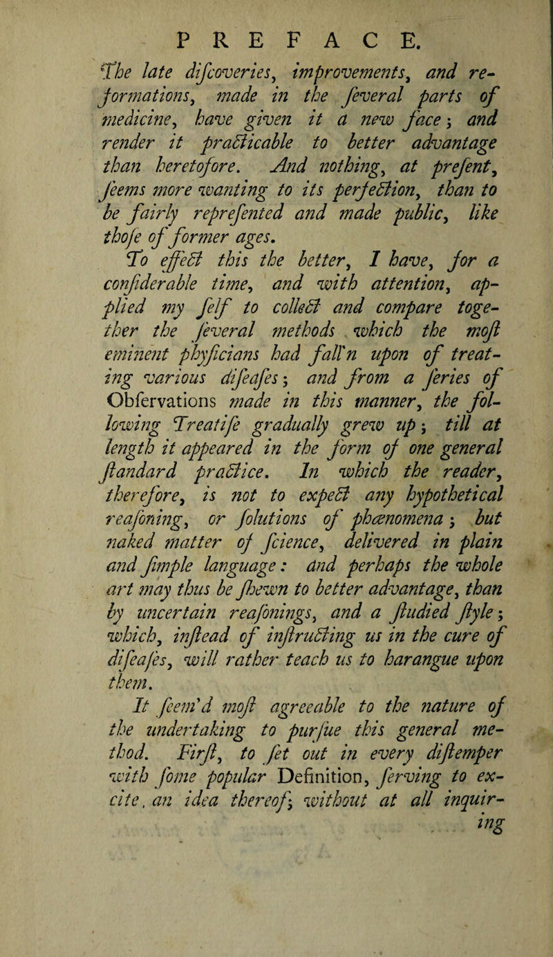 ^The late difcoveries^ improvements^ and re^ Jormations^ made in the feveral parts of medicine^ have given it a new face; and render it pra5iicable to better advantage than heretofore. And nothing.^ at prefent.^ feems more waiiting to its perjedlion^ than to he fabdy reprefented and made public^ like thofe of former ages. To effedi this the better^ I have^ for a confiderable time^ and with attention^ ap-- plied 777y felf to colledi and compare toge~ ther the feveral methods which the moft eminent phyficiaiis had falfn upon of treat¬ ing various difeafes; and from a feries of Obfervations made in this manner^ the fol¬ lowing Treatife gradually grew up; till at length it appeared in the form of one general fandard pradiice. In which the reader^ therefore^ is not to expedl any hypothetical reafoning^ or folutions of phcenomeija; but naked matter of fcience^ delivered in plain and fmple language: and perhaps the whole art ?nay thus be fiewn to better advantage^ than by uncertain reafonings^ and a f tidied fyle-y which, infead of infrudiing us in the cure of difeafes, will rather teach us to harangue upon them. It fcem\i mof agreeable to the nature of the undertaking to purfue this general me¬ thod. Firji, to fet out in every dijlemper with fome popidar Definition, ferving to ex¬ cite, an idea thereof, without at all inquir-