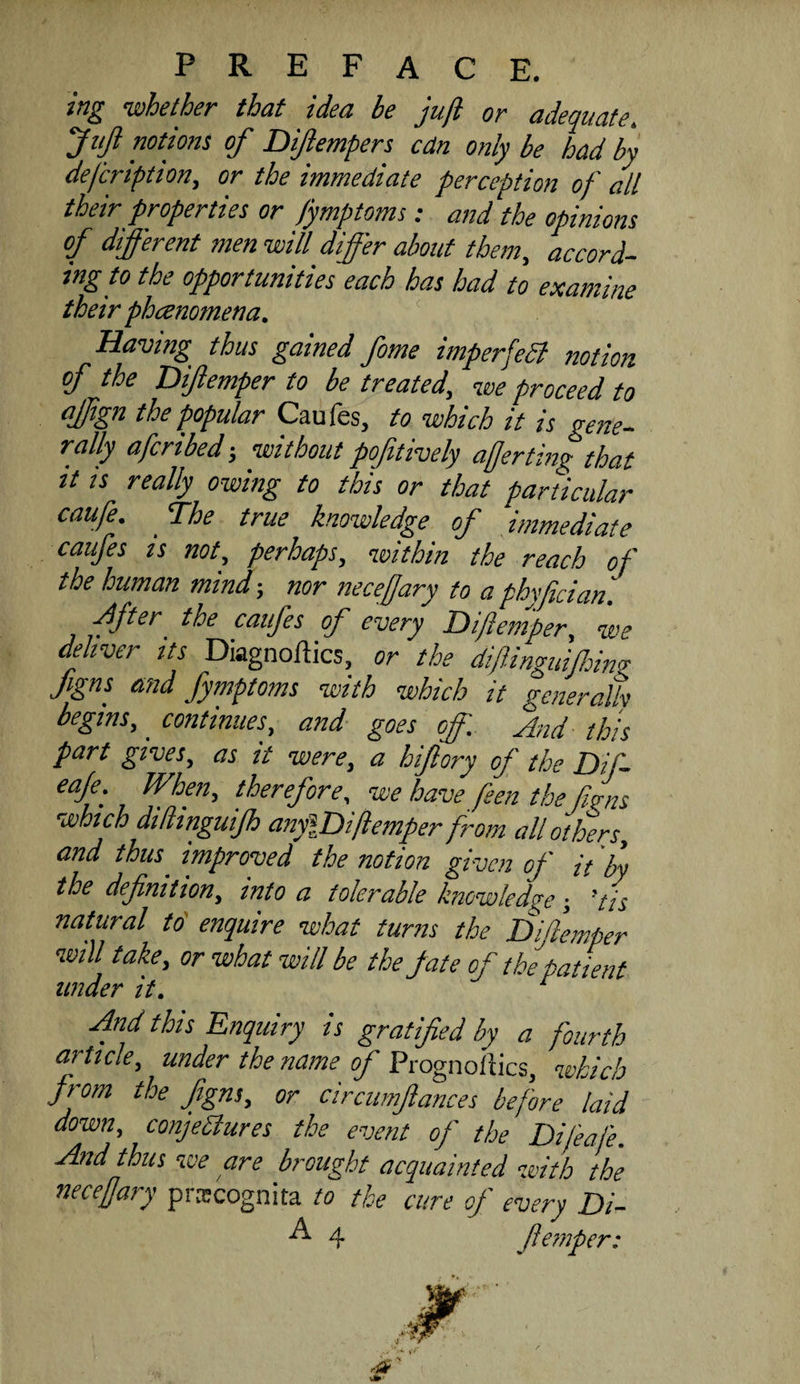 ing whether that idea be juft or adequate, Jtifl notions of Diftempers cdn only be had by defcriptton, or the immediate perception of all their properties or fymptoms: and the opinions of different men will differ about them,, accord¬ ing to the opportunities each has had to examine their phanomena. Having thus gained feme imperfeSl notion of the Difeemper to be treated, we proceed to affign the popular Caufes, to which it is gene¬ rally afcribed; without pojitively afterting that It is really owing to this or that particular caufe. The true knowledge of immediate caufes IS not, perhaps, within the reach of the human mind; nor necefjary to a phyfician. fftcr the caufes of every Hiflemper, we deliver its Diagnoftics, or the dfeinguffino- Jigns and fymptoms with which it Feneralh begins, continues, and goes off ^rid ffs part gives, as it were, a hifeory of the Dif- eafe. When, therefore, we have feen the fJns which dillinguijh anylDiftemper from all others, and thus improved the notion given of it the definition, into a tolerable knowledge -, ’/is natural to' enquire what turns the Difiemper will take, or what will be the fate of th/atient under it. ^ And this Enquiry is gratified by a fourth article, under the name of Prognollics, which from the Jigns, or circumflances before laid down, conjediures the event of the Difeafe. And thus we are brought acquainted with the necefjary prajcognita to the cure of every Di-