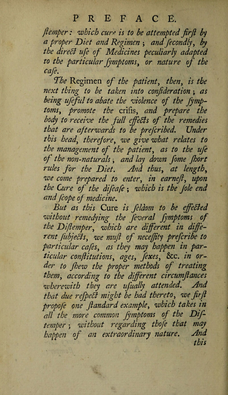 jlemper: which cuvf’ is to be attempted JirJl by a proper Diet and Regimen ; and fecondly^ by the direB ufe of Medicines peculiarly adapted to the particular fymptoms^ or nature of the cafe. The Regimen of the patient^ then^ is the next thing to be taken into conf deration; as being ufeful to abate the violence of the fymp- toms^ promote the crifis, and prepare the body to receive the fidl effedis of the remedies that are afterwards to be preferibed. Under this head^ therejorey we give what relates to the management of the patienty as to the ufe of the non-naturals y and lay down fome Jhort rules for the Diet, And thusy at lengthy we come prepared to entery in earnefy upon the Cure of the difeafe ; which is the Jole end and fcope of medicine. But as this Cure is feldom to be effeBed without remedying the feveral fymptoms of the Difiempery which are different in diffe¬ rent JiibjeBSy we mtfi of iieceffity preferibe to particular cafesy as they may happen in par¬ ticular conftitutionsy ages, fexeSy &c. in or¬ der to ffe%v the proper methods of treating themy according to the different circumftances wherewith they are ufually attended. And that due refpeB might be had theretoy we firji propofe one fiandard exampley which takes m all the more common fymptoms of the Diff temper; without regarding thofe that may happen of an extraordinary nature. And this