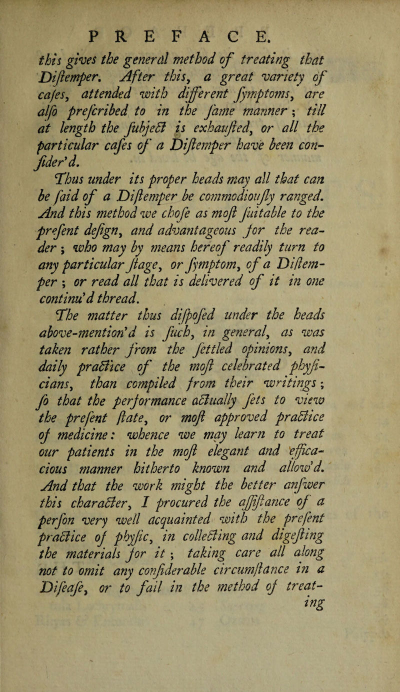 this gives the generdl method of treating that Diftemper, After this^ a great variety of ca/es^ attended with different fymptoms^ are alfo prefcribed to in the fame manner; till at length the fubje5f is exhaufied^ or all the particular cafes of a Diflemper have been con- fider'd, T'hus under its proper heads may all that can be faid of a Diftemper be commodioufly ranged. And this method we chofe as m of fait able to the prefent defign^ and advantageous jor the rea¬ der ; who may by means hereof readily turn to any particular fage^ or fymptomy of a Difem- per ; or read all that is delivered of it in one continu'd thread. The matter thus difpofed under the heads above-mention'd is fuch^ in general^ as was taken rather from the fettled opinions^ and daily praB'tce of the mof celebrated phyfi- cians^ than compiled from their writings; fo that the performance aBually fets to view the prefent ftate^ or mof approved praBice of medicine: whence we may learn to treat our patients in the mof elegant and effica¬ cious manner hitherto known and allow'd. And that the work might the better anfwer this charaBer^ I procured the ajftfance oj a perfon very well acquainted with the prefent praBice of phyfc^ in colleBing and digefing the materials for it ; taking care all along not to omit any confiderable circumftance in a Difeafe^ or to fail in the method of treat-