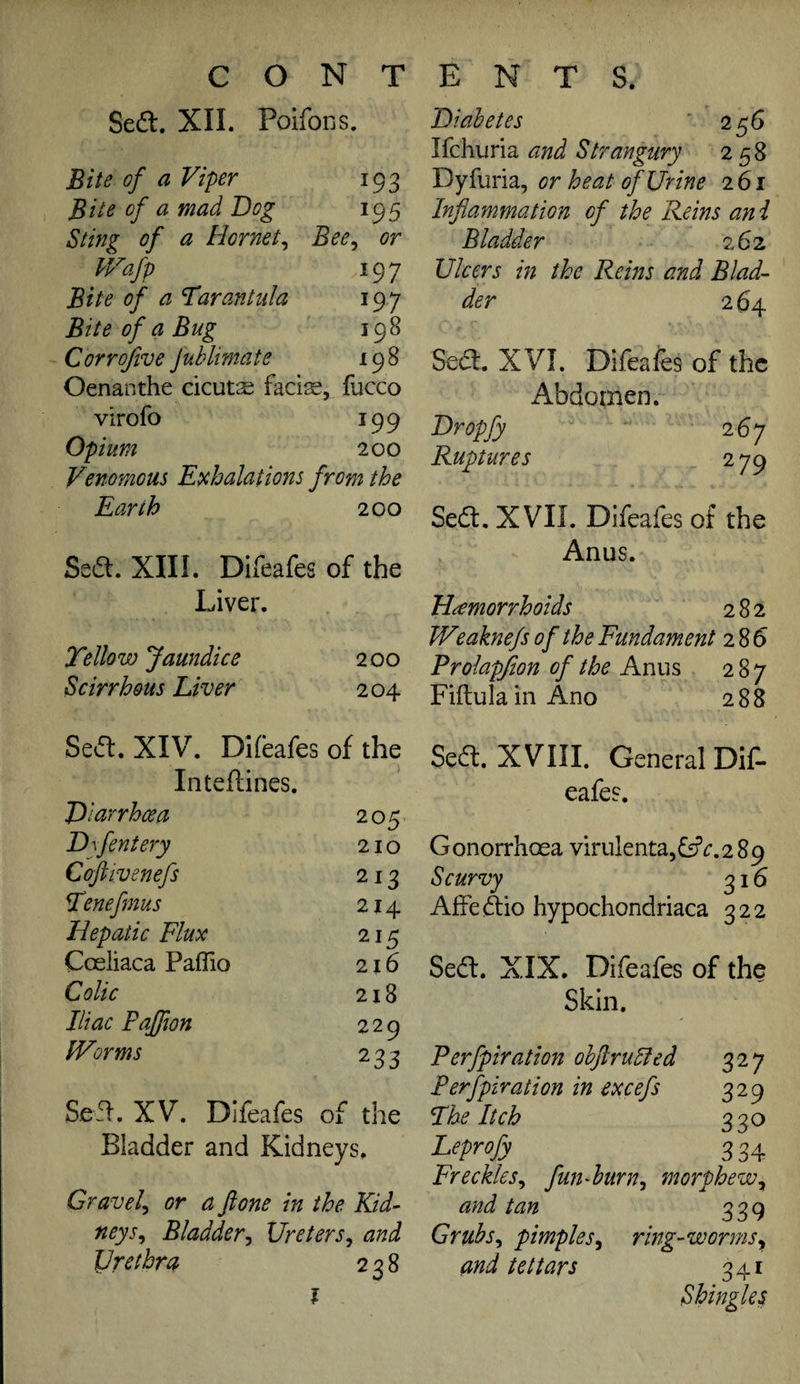 Sedl. XII. Poifons. Bite of a Viper 193 Bite of a mad Bog 195 Sting of a Hornet^ Bee^ or Wafp 197 Bite of a Tarantula 197 Bite of a Bug 198 Corrofive JvMimate 198 Oenanthe cicuts facile, fucco virofo 199 Opium 200 Venomous Exhalations from the Earth 200 Sed. XIII. Difeafes of the Liver. Tellow Jaundice 200 Scirrhous Liver 204 Biahetes ’ 256 lichurici and Strangury 258 Dyfuria, or heat (f Urine 261 Inflammation of the Reins ani Bladder 262, Ulcers in the Rems and Blad¬ der 2 64 Sea. XVI. Difeafes of the Abdomen. Bropfy 267 Ruptures 279 Sea, XVII. Difeafes of the Anus. Haemorrhoids 282 Weaknefs of the Fundament 2 85 Prolapflon of the Anus 287 FiftulainAno 288 Sea. XIV. Difeafes of the Inteftines. Biurrheea 205 Bflentery 210 Coftivenefs 213 Tenefmus 214 Hepatic Flux 215 Coeliaca PafTio 216 Colic 218 Iliac Pajfion 229 Worms 233 Sea, XV. Difeafes of the Bladder and Kidneys. Gravely or a ftone in the Kid¬ neys^ Bladderj Ureters^ and Urethra 238 i Sea. XVIII. General DiC- eafes. G onorrhoea virulenta, . 2 8 9 Scurvy 316 Affeaio hypochondriaca 322 Sea. XIX. Difeafes of the Skin. Perfpiration ohftrulfed Perfpiration in excefs 329 The Itch 330 Leprofy 3 34 Freckles^ fun-hurn^ morphew^ and tan 339 Gruhs^ pimples^ ring-worms^ and tettars 341 Shingle^