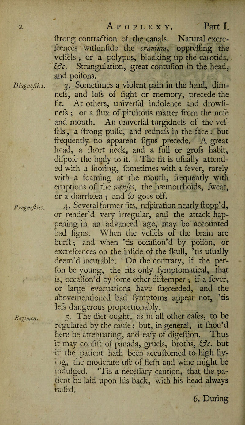 llrong contra6lion of the canals. Natural excre- fcences withinfide the cranium^ opprelTing the vefTels ♦, or a polypus, blocking up the carotids, i^c. Strangulation, great contufion in the head, and poifons. D'mgmjiics. 3. Sometimes a violent pain in the head, dim- nefs, and lofs of fight or memory, precede the fit. At others, univerfal indolence and drowfi- nefs ; or a flux of pituitous matter from the nofe and mouth. An univerfal turgidnefs of the vef- fels, a ftrong pulfe, and rednefs in the face : but frequently no apparent figns precede. A great head, a fhort neck, and a full or grofs habit, difpofe the body to it. The fit is ufually attend¬ ed with a fhoring, fometimes with a fever, rarely with a foaming at the mouth, frequently with eruptions of the menfes^ the hjEmprrhoids, fweat, or a diarrhoea ; and fo goes off. PromoJIks. 4* Several former fits, refpiration nearly flopp’d, or render’d very irregular, and the attack hap¬ pening in an advanced age, may be accounted bad figns. When the vefifels of the brain are burfi:; and v;hen ’tis occafion’d by poifon, or excrefcences on the infide of the fkull, his ufually deem’d incurable. On the contrary, if the per- fon be young, the fits only fymptomatical, that is, occafion’d by fome other diflemper *, if a fever, or large evacuations have fucceeded, and the abovementioned bad fymptoms appear not, ’tis lefs dangerous proportion ably. Regimen, 5- d'he diet ought, as in all other cafes, to be regulated by the caufe: but, in general, it fhou’d here be attenuating, and eafy of digeflion. Thus it may confill of panada, gruels, broths, but if the patient hath been accuftomed to high liv¬ ing, the moderate ufe of flefh and wine might be indulged. ’Tis a neceflary caution, that the pa¬ tient be laid upon his back, with his head always railed. 6. During